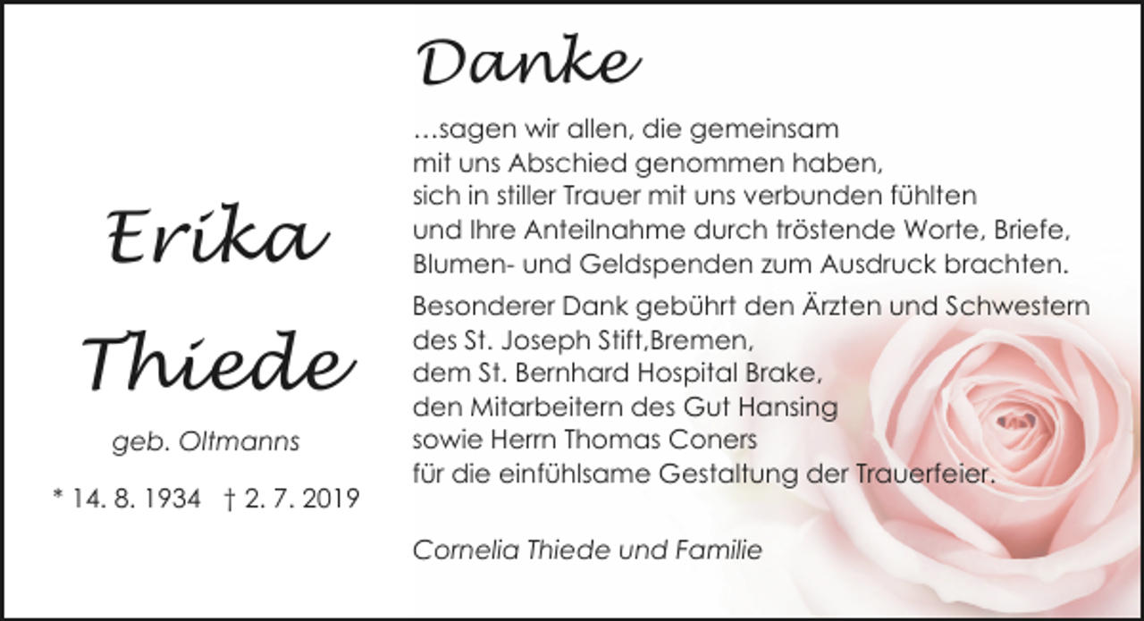 <p>Danke</p><p>Erika<br />Thiede<br />geb. Oltmanns<br />* 14. 8. 1934 † 2. 7. 2019</p><p>…sagen wir allen, die gemeinsam<br />mit uns Abschied genommen haben,<br />sich in stiller Trauer mit uns verbunden fühlten<br />und Ihre Anteilnahme durch tröstende Worte, Briefe,<br />Blumen- und Geldspenden zum Ausdruck brachten.<br />Besonderer Dank gebührt den Ärzten und Schwestern<br />des St. Joseph Stift,Bremen,<br />dem St. Bernhard Hospital Brake,<br />den Mitarbeitern des Gut Hansing<br />sowie Herrn Thomas Coners<br />für die einfühlsame Gestaltung der Trauerfeier.<br />Cornelia Thiede und Familie</p>