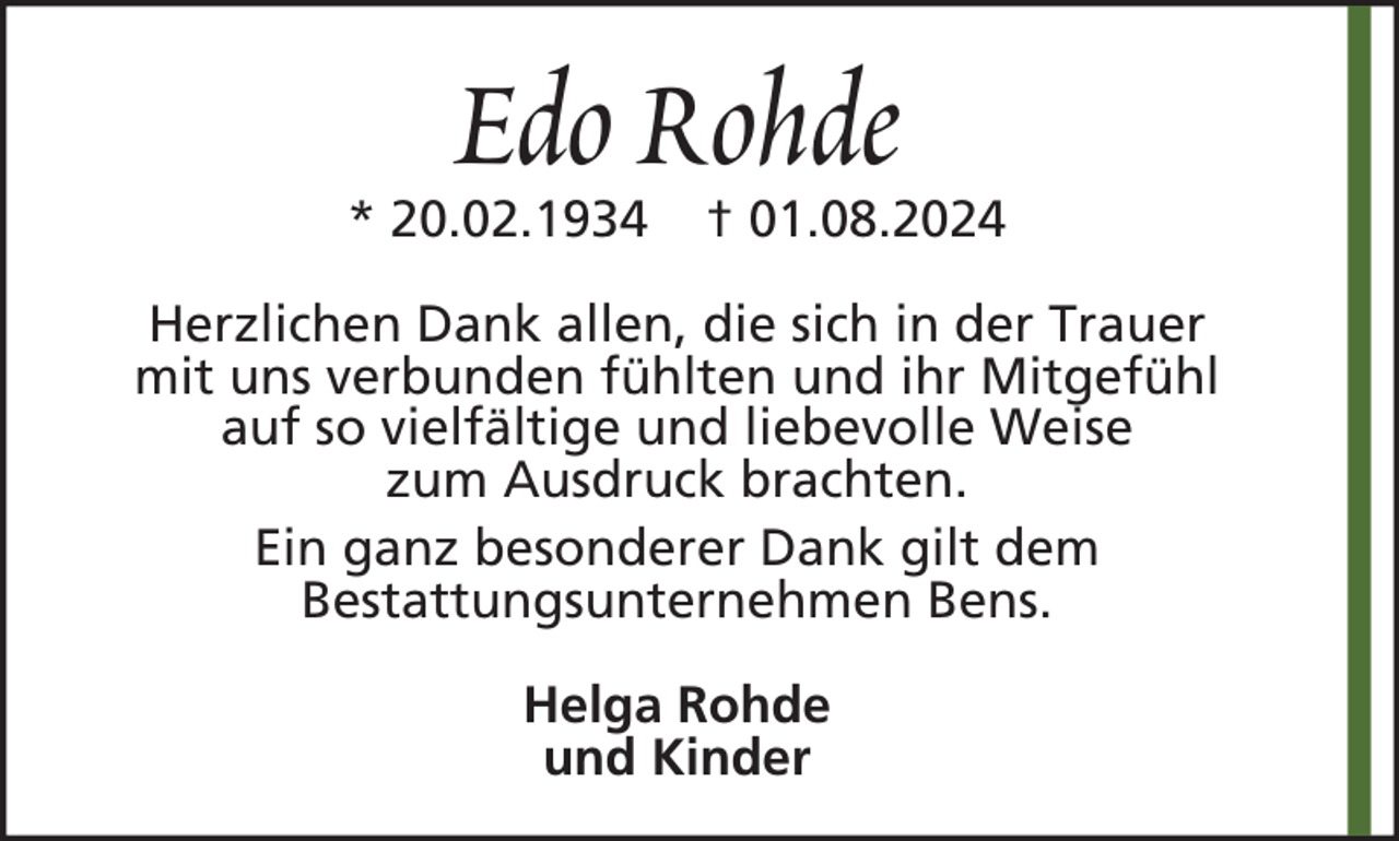 <p>Edo Rohde</p><p>* 20.02.1934</p><p>† 01.08.2024</p><p>Herzlichen Dank allen, die sich in der Trauer<br />mit uns verbunden fühlten und ihr Mitgefühl<br />auf so vielfältige und liebevolle Weise<br />zum Ausdruck brachten.<br />Ein ganz besonderer Dank gilt dem<br />Bestattungsunternehmen Bens.<br />Helga Rohde<br />und Kinder</p>