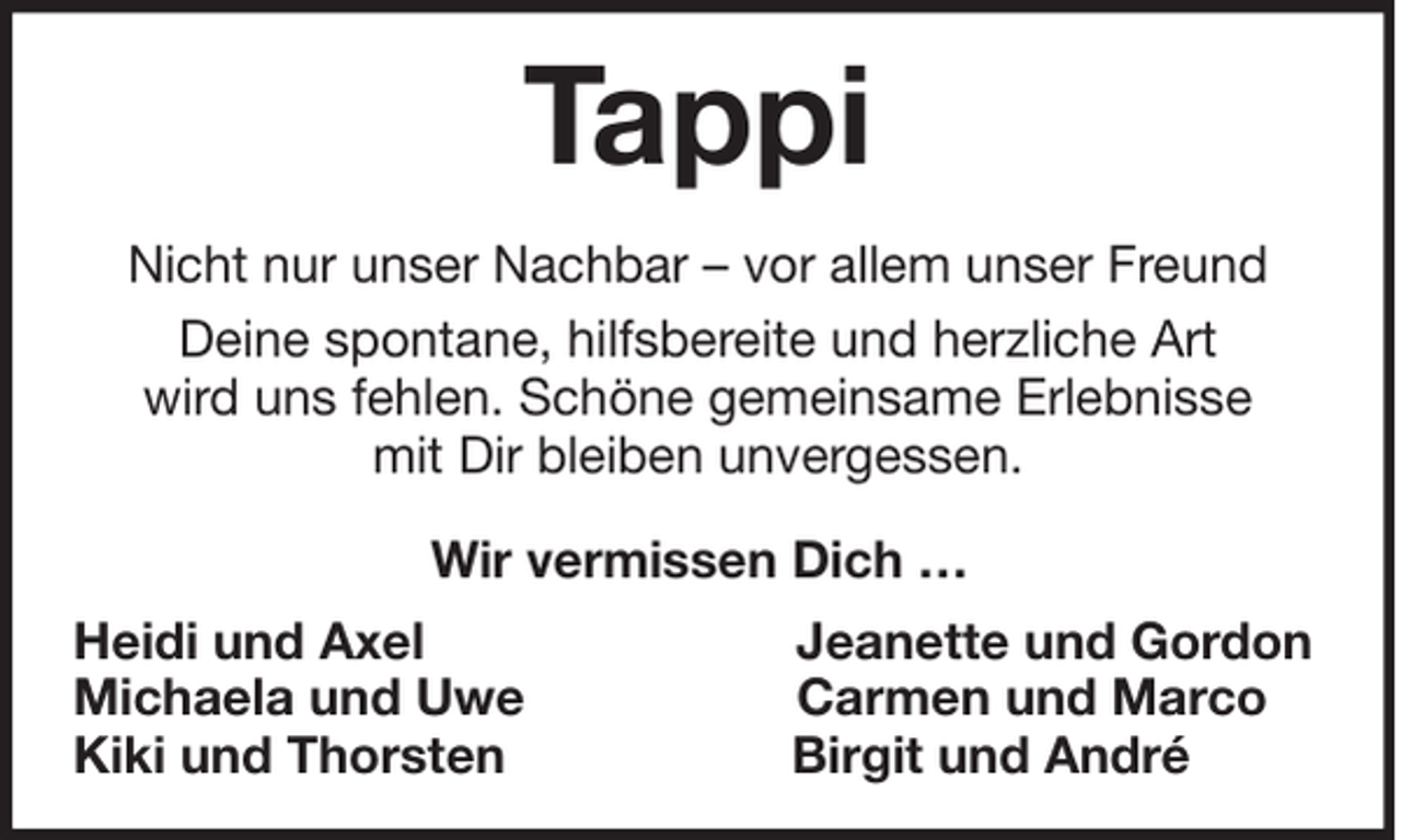 <p>Tappi<br />Nicht nur unser Nachbar – vor allem unser Freund<br />Deine spontane, hilfsbereite und herzliche Art<br />wird uns fehlen. Schöne gemeinsame Erlebnisse<br />mit Dir bleiben unvergessen.<br />Wir vermissen Dich …<br />Heidi und Axel<br />Michaela und Uwe<br />Kiki und Thorsten</p><p>Jeanette und Gordon<br />Carmen und Marco<br />Birgit und André</p>
