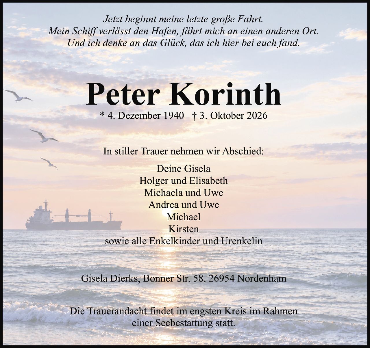 <p><i>Jetzt beginnt meine letzte große Fahrt.<br/>Mein Schiff verlässt den Hafen, fährt mich an einen anderen Ort.<br/>Und ich denke an das Glück, das ich hier bei euch fand.</i></p><p><strong>Peter Korinth</strong><br/>* 4. Dezember 1940 † 3. Oktober 2026</p><p>In stiller Trauer nehmen wir Abschied:</p><p>Deine Gisela<br/>Holger und Elisabeth<br/>Michaela und Uwe<br/>Andrea und Uwe<br/>Michael<br/>Kirsten<br/>sowie alle Enkelkinder und Urenkelin</p><p>Gisela Dierks, Bonner Str. 58, 26954 Nordenham</p><p>Die Trauerandacht findet im engsten Kreis im Rahmen einer Seebestattung statt.</p>