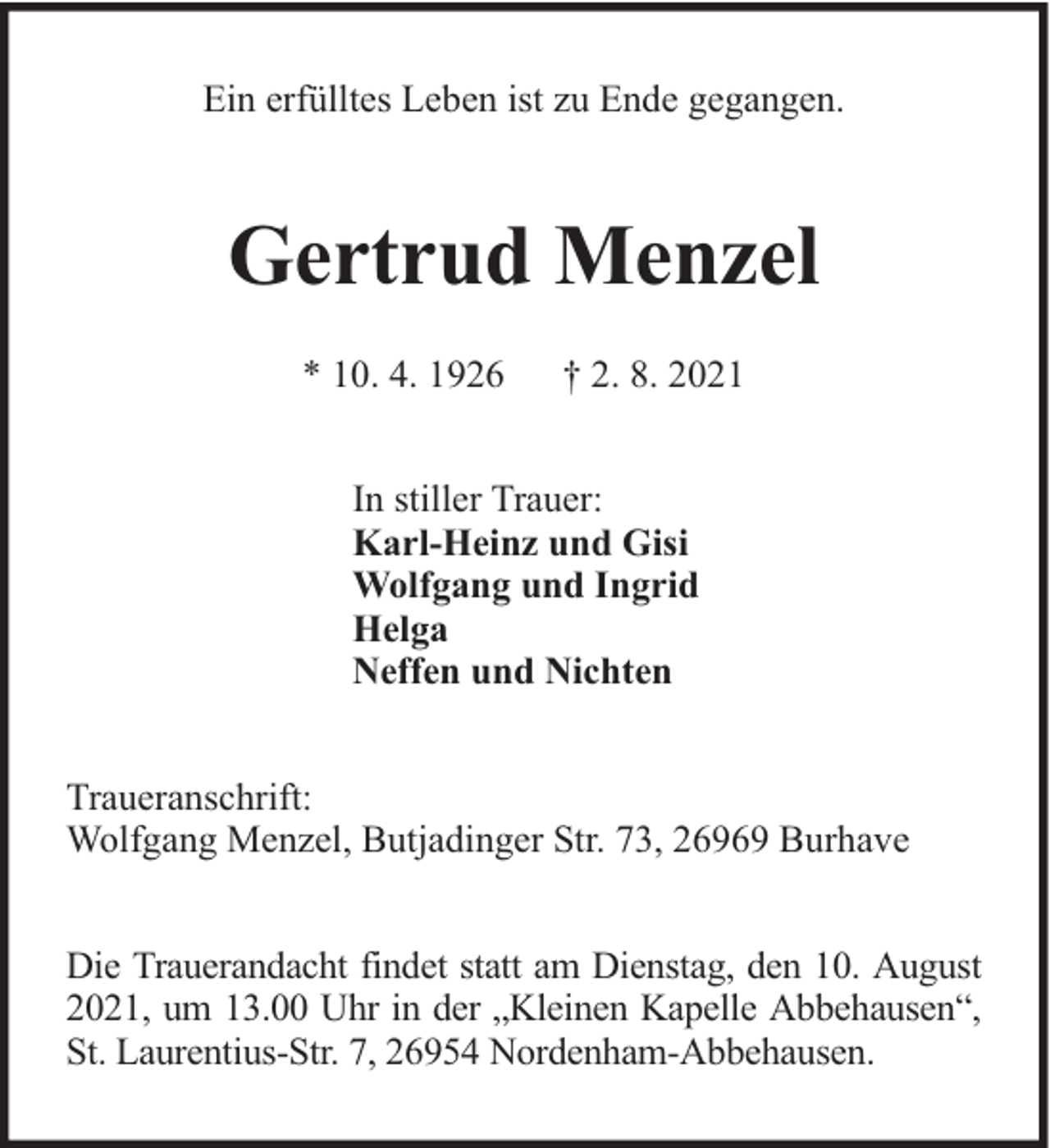 <p>Ein erfülltes Leben ist zu Ende gegangen.</p><p>Gertrud Menzel<br />* 10. 4. 1926</p><p>† 2. 8. 2021</p><p>In stiller Trauer:<br />Karl-Heinz und Gisi<br />Wolfgang und Ingrid<br />Helga<br />Neffen und Nichten<br />Traueranschrift:<br />Wolfgang Menzel, Butjadinger Str. 73, 26969 Burhave<br />Die Trauerandacht findet statt am Dienstag, den 10. August<br />2021, um 13.00 Uhr in der „Kleinen Kapelle Abbehausen“,<br />St. Laurentius-Str. 7, 26954 Nordenham-Abbehausen.</p>