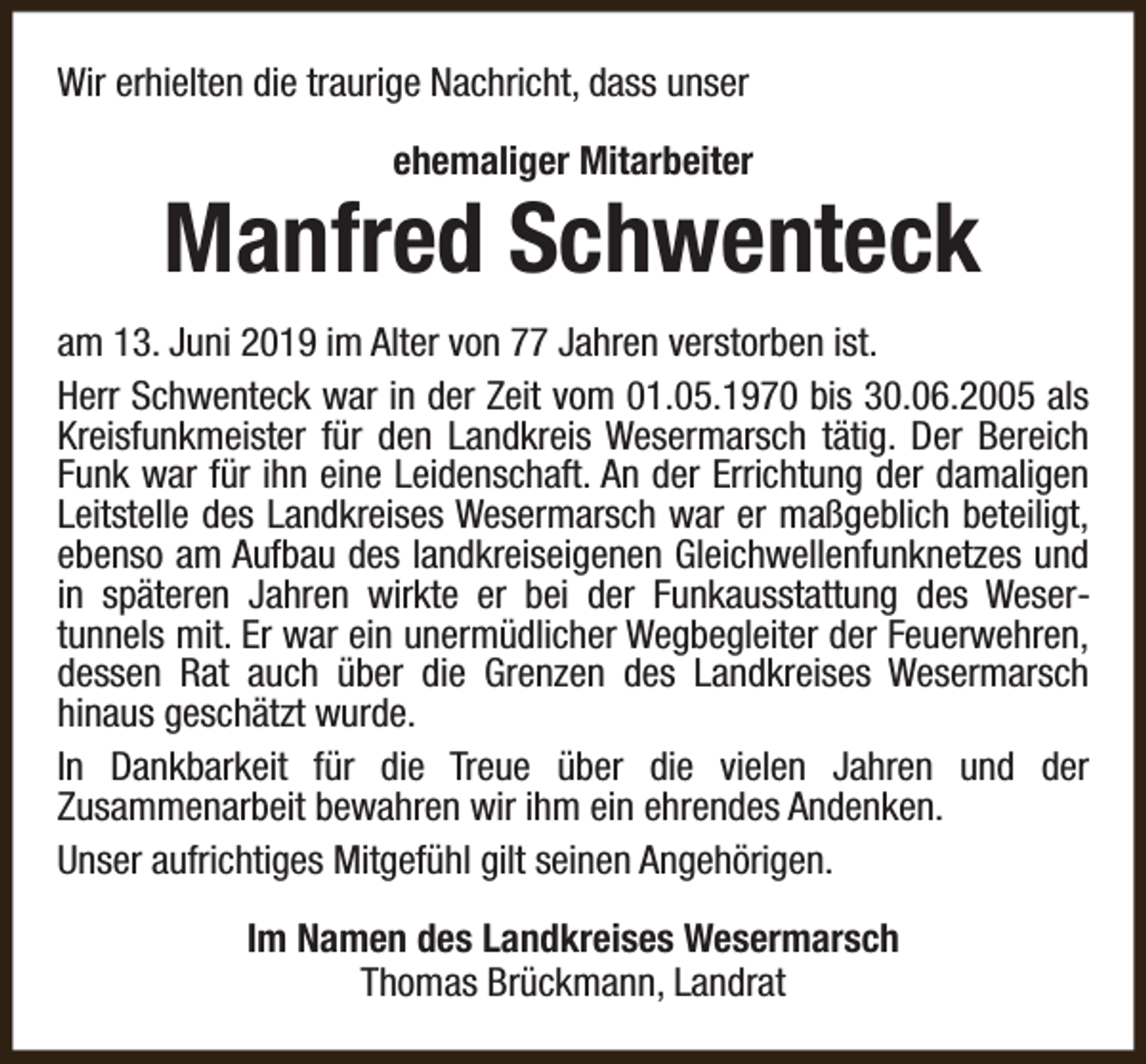 <p>Wir erhielten die traurige Nachricht, dass unser<br />ehemaliger Mitarbeiter</p><p>Manfred Schwenteck<br />am 13. Juni 2019 im Alter von 77 Jahren verstorben ist.<br />Herr Schwenteck war in der Zeit vom 01.05.1970 bis 30.06.2005 als<br />Kreisfunkmeister für den Landkreis Wesermarsch tätig. Der Bereich<br />Funk war für ihn eine Leidenschaft. An der Errichtung der damaligen<br />Leitstelle des Landkreises Wesermarsch war er maßgeblich beteiligt,<br />ebenso am Aufbau des landkreiseigenen Gleichwellenfunknetzes und<br />in späteren Jahren wirkte er bei der Funkausstattung des Wesertunnels mit. Er war ein unermüdlicher Wegbegleiter der Feuerwehren,<br />dessen Rat auch über die Grenzen des Landkreises Wesermarsch<br />hinaus geschätzt wurde.<br />In Dankbarkeit für die Treue über die vielen Jahren und der<br />Zusammenarbeit bewahren wir ihm ein ehrendes Andenken.<br />Unser aufrichtiges Mitgefühl gilt seinen Angehörigen.<br />Im Namen des Landkreises Wesermarsch<br />Thomas Brückmann, Landrat</p>
