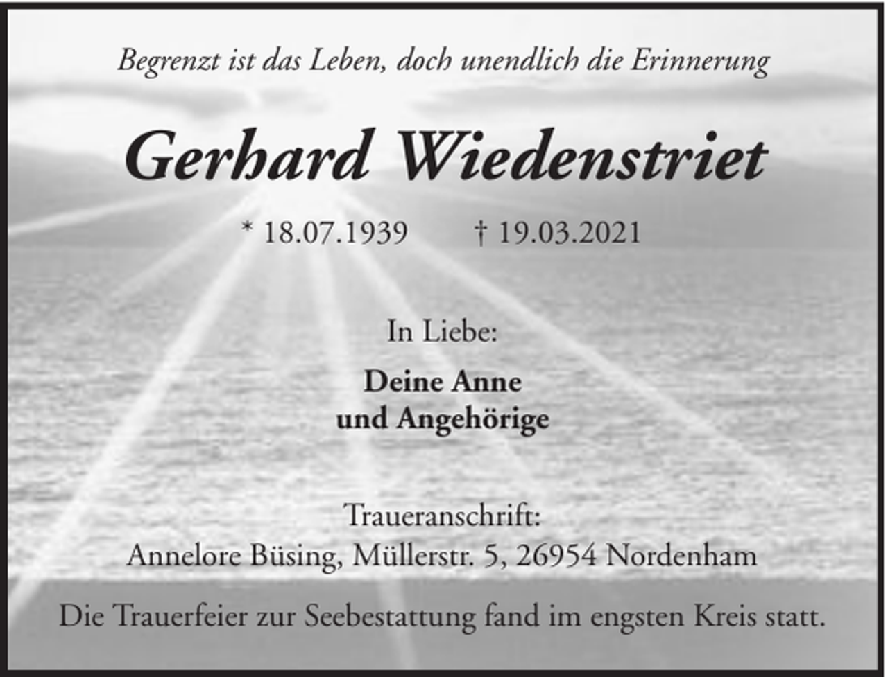 <p>Begrenzt ist das Leben, doch unendlich die Erinnerung</p><p>Gerhard Wiedenstriet<br />* 18.07.1939</p><p>† 19.03.2021</p><p>In Liebe:<br />Deine Anne<br />und Angehörige<br />Traueranschrift:<br />Annelore Büsing, Müllerstr. 5, 26954 Nordenham<br />Die Trauerfeier zur Seebestattung fand im engsten Kreis statt.</p>