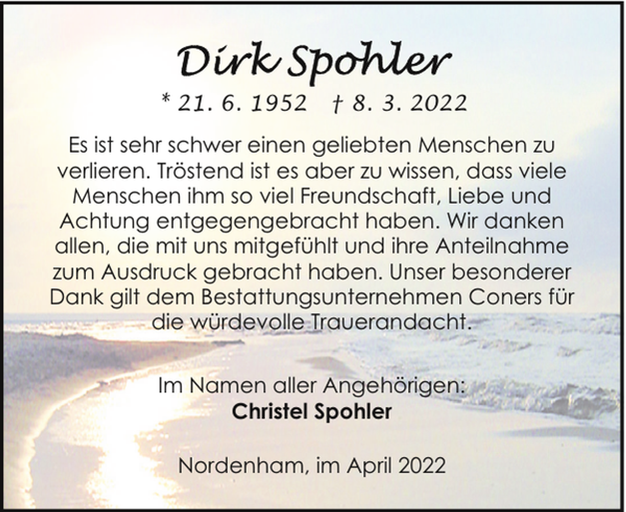 <p>* 21. 6. 1952</p><p>† 8. 3. 2022</p><p>Es ist sehr schwer einen geliebten Menschen zu<br />verlieren. Tröstend ist es aber zu wissen, dass viele<br />Menschen ihm so viel Freundschaft, Liebe und<br />Achtung entgegengebracht haben. Wir danken<br />allen, die mit uns mitgefühlt und ihre Anteilnahme<br />zum Ausdruck gebracht haben. Unser besonderer<br />Dank gilt dem Bestattungsunternehmen Coners für<br />die würdevolle Trauerandacht.<br />Im Namen aller Angehörigen:<br />Christel Spohler<br />Nordenham, im April 2022</p>