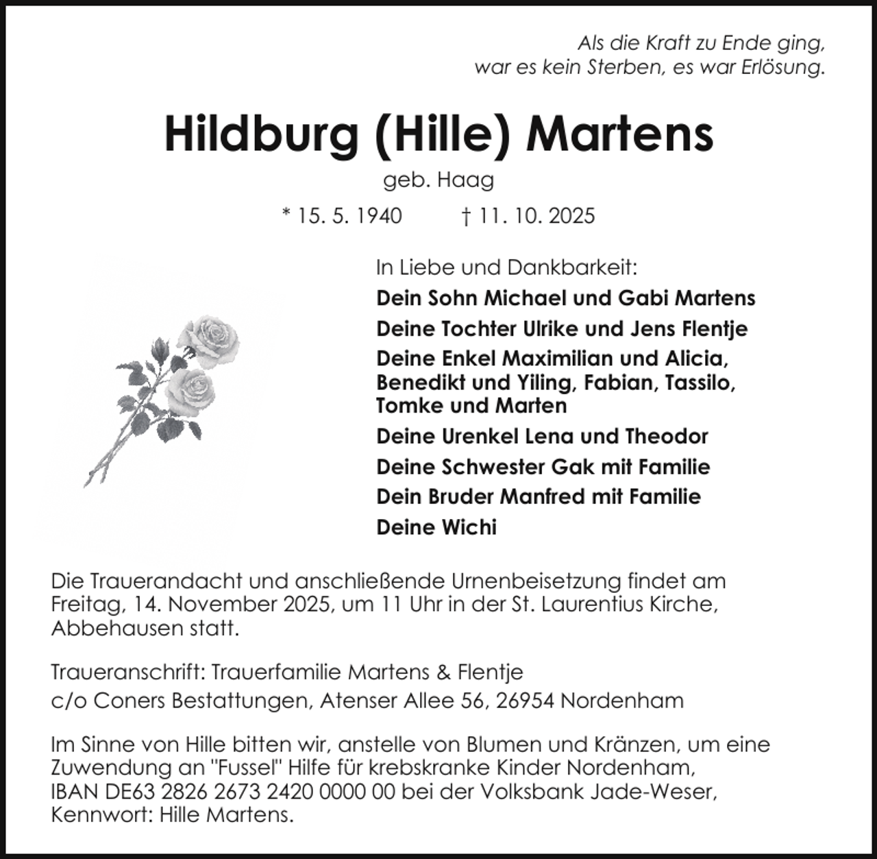 <p>Als die Kraft zu Ende ging,<br />war es kein Sterben, es war Erlösung.</p><p>Hildburg (Hille) Martens<br />geb. Haag</p><p>* 15. 5. 1940</p><p>† 11. 10. 2025</p><p>In Liebe und Dankbarkeit:<br />Dein Sohn Michael und Gabi Martens<br />Deine Tochter Ulrike und Jens Flentje<br />Deine Enkel Maximilian und Alicia,<br />Benedikt und Yiling, Fabian, Tassilo,<br />Tomke und Marten<br />Deine Urenkel Lena und Theodor<br />Deine Schwester Gak mit Familie<br />Dein Bruder Manfred mit Familie<br />Deine Wichi<br />Die Trauerandacht und anschließende Urnenbeisetzung findet am<br />Freitag, 14. November 2025, um 11 Uhr in der St. Laurentius Kirche,<br />Abbehausen statt.<br />Traueranschrift: Trauerfamilie Martens &amp; Flentje<br />c/o Coners Bestattungen, Atenser Allee 56, 26954 Nordenham<br />Im Sinne von Hille bitten wir, anstelle von Blumen und Kränzen, um eine<br />Zuwendung an "Fussel" Hilfe für krebskranke Kinder Nordenham,<br />IBAN DE63 2873 2420 bei der Volksbank Jade-Weser,<br />Kennwort: Hille Martens.</p>