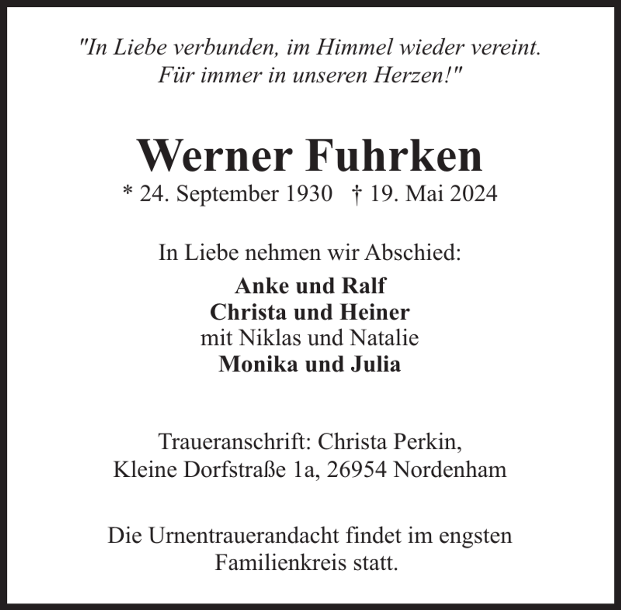 <p>"In Liebe verbunden, im Himmel wieder vereint.<br />Für immer in unseren Herzen!"</p><p>Werner Fuhrken</p><p>* 24. September 1930 † 19. Mai 2024<br />In Liebe nehmen wir Abschied:<br />Anke und Ralf<br />Christa und Heiner<br />mit Niklas und Natalie<br />Monika und Julia<br />Traueranschrift: Christa Perkin,<br />Kleine Dorfstraße 1a, 26954 Nordenham<br />Die Urnentrauerandacht findet im engsten<br />Familienkreis statt.</p>