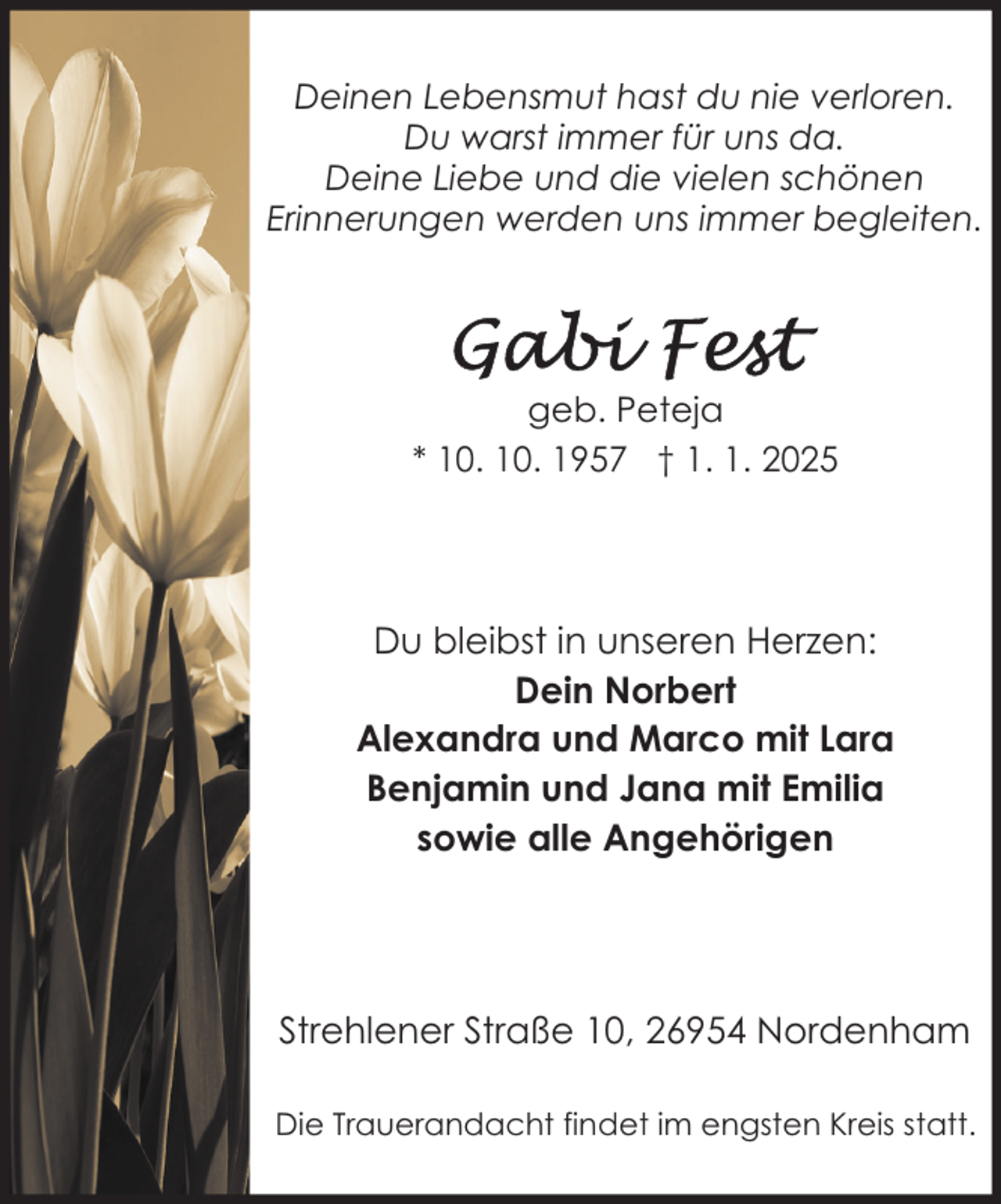 <p>Deinen Lebensmut hast du nie verloren.<br />Du warst immer für uns da.<br />Deine Liebe und die vielen schönen<br />Erinnerungen werden uns immer begleiten.</p>
<p>geb. Peteja<br />* 10. 10. 1957 † 1. 1. 2025</p>
<p>Du bleibst in unseren Herzen:<br />Dein Norbert<br />Alexandra und Marco mit Lara<br />Benjamin und Jana mit Emilia<br />sowie alle Angehörigen</p>
<p>Strehlener Straße 10, 26954 Nordenham<br />Die Trauerandacht findet im engsten Kreis statt.</p>