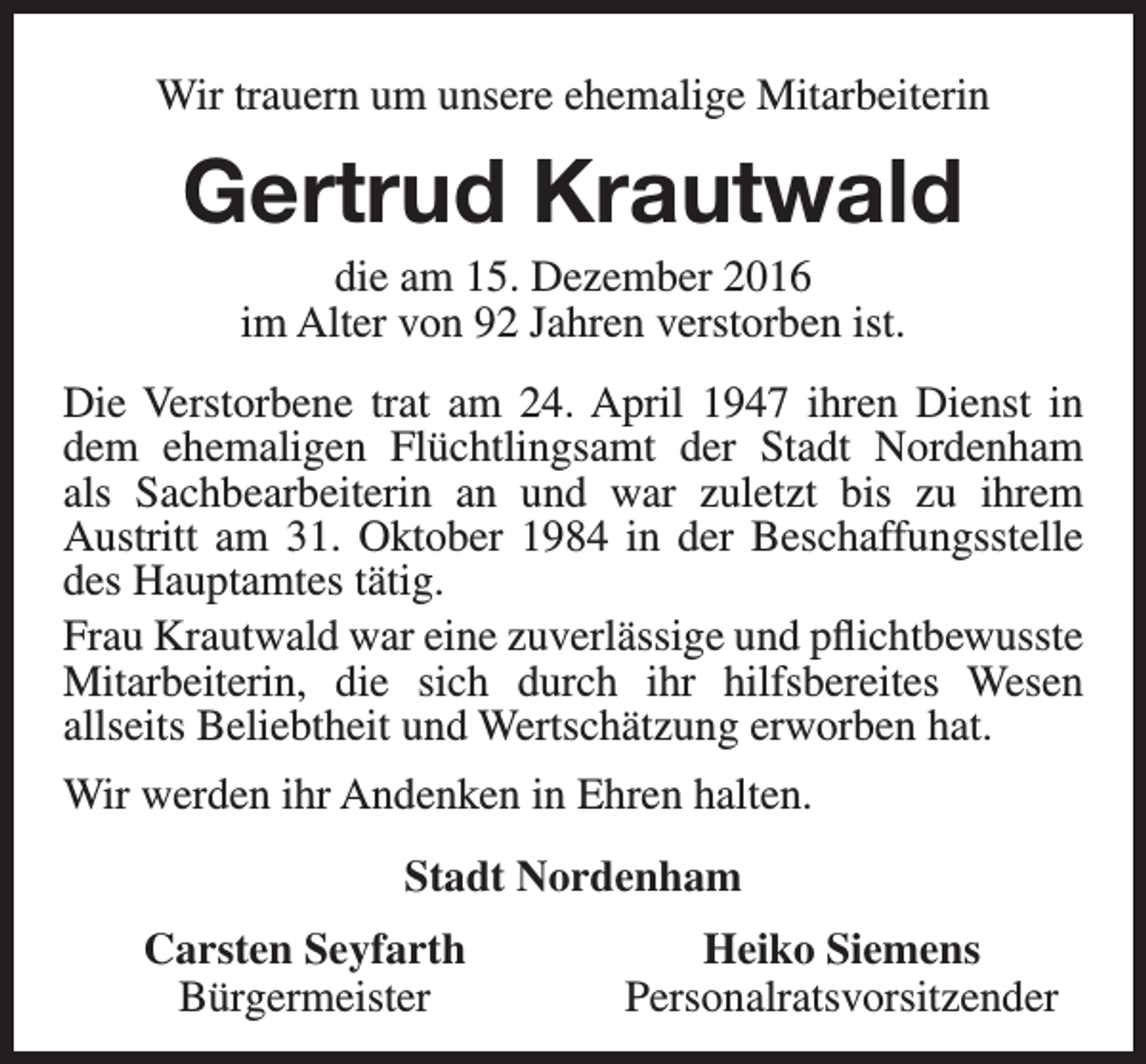 <p>Wir trauern um unsere ehemalige Mitarbeiterin</p><p>Gertrud Krautwald<br />die am 15. Dezember 2016<br />im Alter von 92 Jahren verstorben ist.</p><p>Die Verstorbene trat am 24. April 1947 ihren Dienst in<br />dem ehemaligen Flüchtlingsamt der Stadt Nordenham<br />als Sachbearbeiterin an und war zuletzt bis zu ihrem<br />Austritt am 31. Oktober 1984 in der Beschaffungsstelle<br />des Hauptamtes tätig.<br />Frau Krautwald war eine zuverlässige und pflichtbewusste<br />Mitarbeiterin, die sich durch ihr hilfsbereites Wesen<br />allseits Beliebtheit und Wertschätzung erworben hat.<br />Wir werden ihr Andenken in Ehren halten.<br />Stadt Nordenham<br />Carsten Seyfarth<br />Bürgermeister</p><p>Heiko Siemens<br />Personalratsvorsitzender</p>