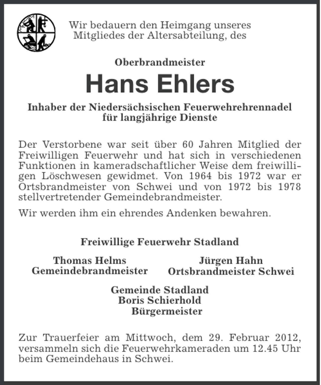 <p>Wir bedauern den Heimgang unseres<br />Mitgliedes der Altersabteilung, des<br />Oberbrandmeister</p><p>Hans Ehlers<br />Inhaber der Niedersächsischen Feuerwehrehrennadel<br />für langjährige Dienste<br />Der Verstorbene war seit über 60 Jahren Mitglied der<br />Freiwilligen Feuerwehr und hat sich in verschiedenen<br />Funktionen in kameradschaftlicher Weise dem freiwilligen Löschwesen gewidmet. Von 1964 bis 1972 war er<br />Ortsbrandmeister von Schwei und von 1972 bis 1978<br />stellvertretender Gemeindebrandmeister.<br />Wir werden ihm ein ehrendes Andenken bewahren.<br />Freiwillige Feuerwehr Stadland<br />Thomas Helms<br />Gemeindebrandmeister</p><p>Jürgen Hahn<br />Ortsbrandmeister Schwei</p><p>Gemeinde Stadland<br />Boris Schierhold<br />Bürgermeister<br />Zur Trauerfeier am Mittwoch, dem 29. Februar 2012,<br />versammeln sich die Feuerwehrkameraden um 12.45 Uhr<br />beim Gemeindehaus in Schwei.</p>