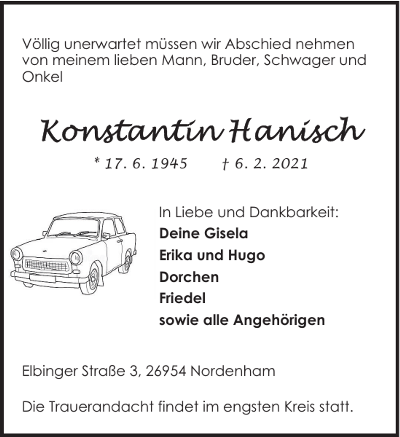 <p>Völlig unerwartet müssen wir Abschied nehmen<br />von meinem lieben Mann, Bruder, Schwager und<br />Onkel</p>
<p>* 17. 6. 1945</p>
<p>† 6. 2. 2021</p>
<p>In Liebe und Dankbarkeit:<br />Deine Gisela<br />Erika und Hugo<br />Dorchen<br />Friedel<br />sowie alle Angehörigen<br />Elbinger Straße 3, 26954 Nordenham<br />Die Trauerandacht findet im engsten Kreis statt.</p>
