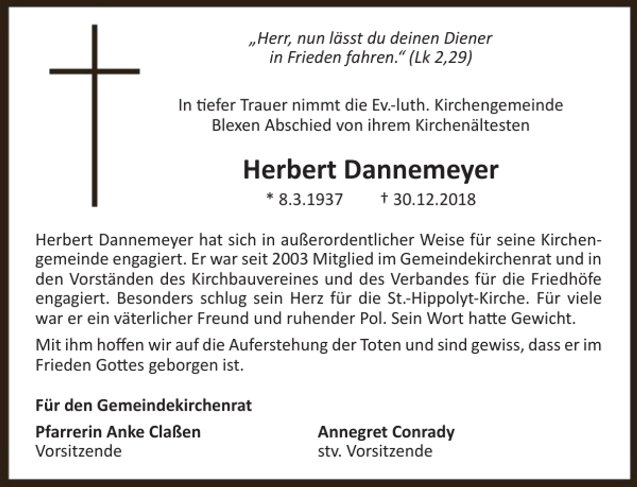 <p>„Herr, nun lässt du deinen Diener<br />in Frieden fahren.“ (Lk 2,29)<br />In tiefer Trauer nimmt die Ev.-luth. Kirchengemeinde<br />Blexen Abschied von ihrem Kirchenältesten</p><p>Herbert Dannemeyer<br />* 8.3.1937</p><p>† 30.12.2018</p><p>Herbert Dannemeyer hat sich in außerordentlicher Weise für seine Kirchengemeinde engagiert. Er war seit 2003 Mitglied im Gemeindekirchenrat und in<br />den Vorständen des Kirchbauvereines und des Verbandes für die Friedhöfe<br />engagiert. Besonders schlug sein Herz für die St.-Hippolyt-Kirche. Für viele<br />war er ein väterlicher Freund und ruhender Pol. Sein Wort hatte Gewicht.<br />Mit ihm hoffen wir auf die Auferstehung der Toten und sind gewiss, dass er im<br />Frieden Gottes geborgen ist.<br />Für den Gemeindekirchenrat<br />Pfarrerin Anke Claßen<br />Vorsitzende</p><p>Annegret Conrady<br />stv. Vorsitzende</p>