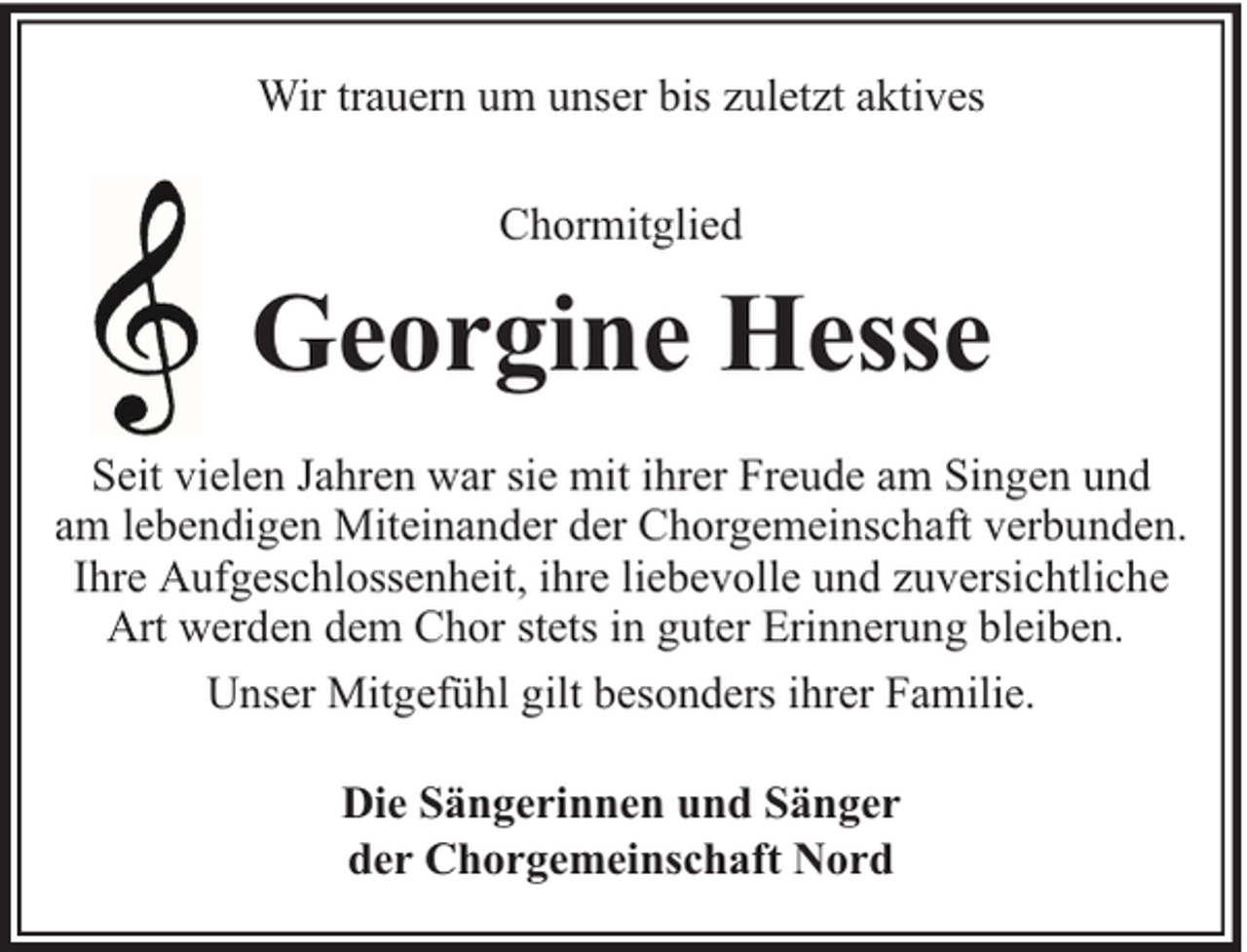 <p>Wir trauern um unser bis zuletzt aktives<br />Chormitglied</p><p>Georgine Hesse<br />Seit vielen Jahren war sie mit ihrer Freude am Singen und<br />am lebendigen Miteinander der Chorgemeinschaft verbunden.<br />Ihre Aufgeschlossenheit, ihre liebevolle und zuversichtliche<br />Art werden dem Chor stets in guter Erinnerung bleiben.<br />Unser Mitgefühl gilt besonders ihrer Familie.<br />Die Sängerinnen und Sänger<br />der Chorgemeinschaft Nord</p>