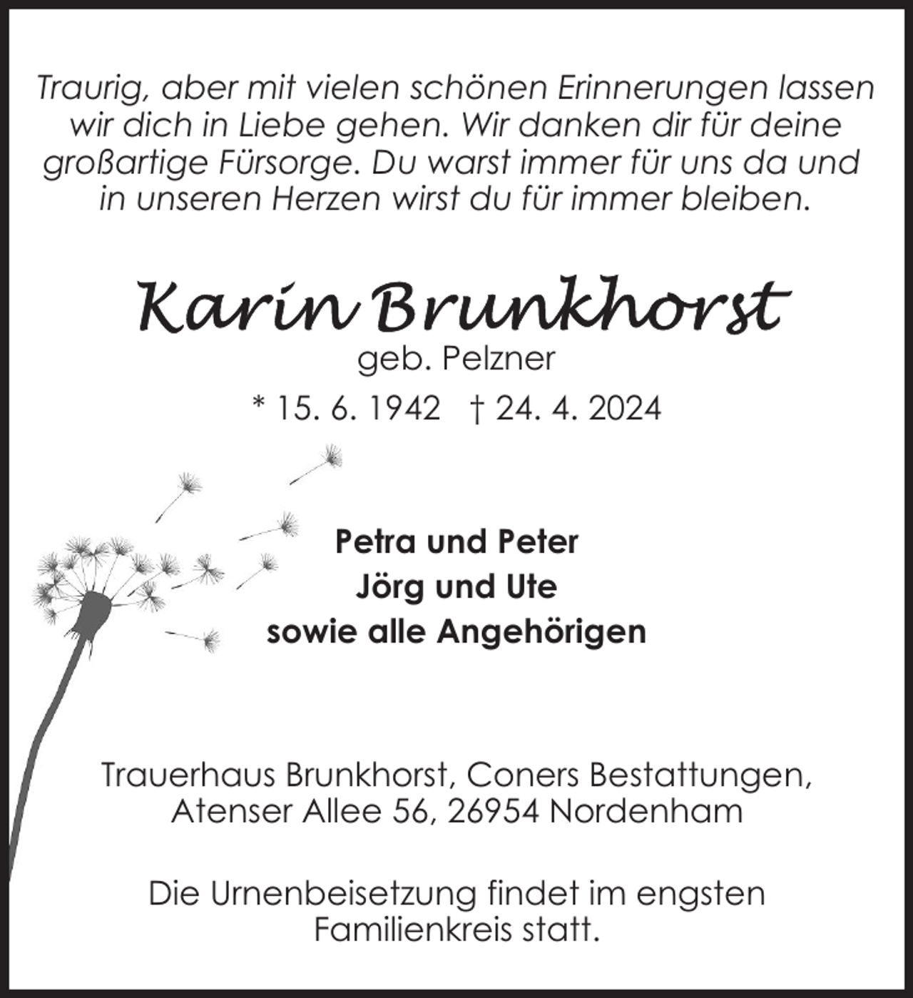 <p>Traurig, aber mit vielen schönen Erinnerungen lassen<br />wir dich in Liebe gehen. Wir danken dir für deine<br />großartige Fürsorge. Du warst immer für uns da und<br />in unseren Herzen wirst du für immer bleiben.</p><p>geb. Pelzner<br />* 15. 6. 1942 † 24. 4. 2024</p><p>Petra und Peter<br />Jörg und Ute<br />sowie alle Angehörigen</p><p>Trauerhaus Brunkhorst, Coners Bestattungen,<br />Atenser Allee 56, 26954 Nordenham<br />Die Urnenbeisetzung findet im engsten<br />Familienkreis statt.</p>