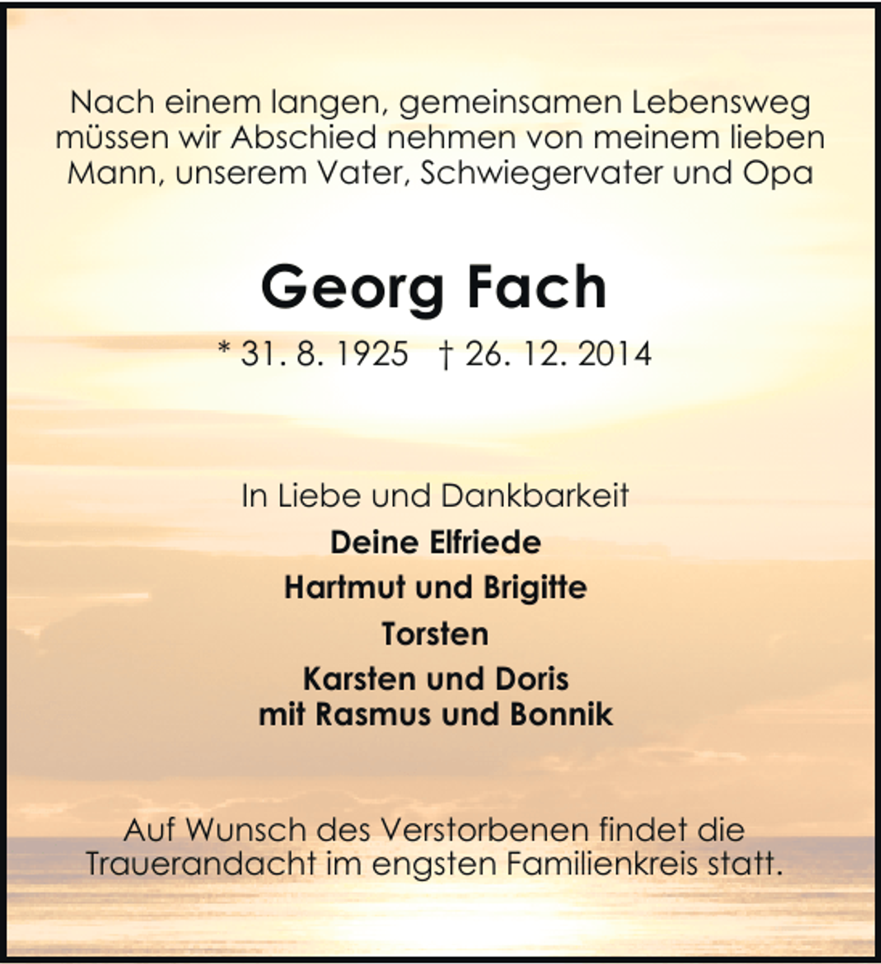 <p>Nach einem langen, gemeinsamen Lebensweg<br />müssen wir Abschied nehmen von meinem lieben<br />Mann, unserem Vater, Schwiegervater und Opa</p><p>Georg Fach<br />* 31. 8. 1925 † 26. 12. 2014</p><p>In Liebe und Dankbarkeit<br />Deine Elfriede<br />Hartmut und Brigitte<br />Torsten<br />Karsten und Doris<br />mit Rasmus und Bonnik<br />Auf Wunsch des Verstorbenen findet die<br />Trauerandacht im engsten Familienkreis statt.</p>