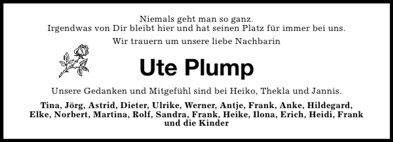 <p>Niemals geht man so ganz.<br />Irgendwas von Dir bleibt hier und hat seinen Platz für immer bei uns.<br />Wir trauern um unsere liebe Nachbarin</p><p>Ute Plump<br />Unsere Gedanken und Mitgefühl sind bei Heiko, Thekla und Jannis.<br />Tina, Jörg, Astrid, Dieter, Ulrike, Werner, Antje, Frank, Anke, Hildegard,<br />Elke, Norbert, Martina, Rolf, Sandra, Frank, Heike, Ilona, Erich, Heidi, Frank<br />und die Kinder</p>