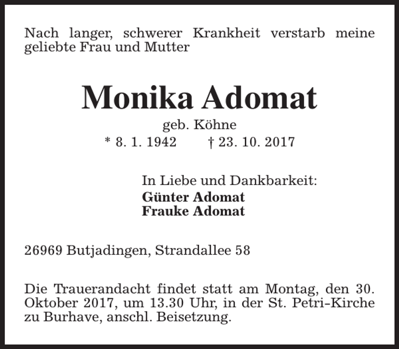 <p>Nach langer, schwerer Krankheit verstarb meine<br />geliebte Frau und Mutter</p><p>Monika Adomat<br />geb. Köhne<br />* 8. 1. 1942<br />† 23. 10. 2017</p><p>In Liebe und Dankbarkeit:<br />Günter Adomat<br />Frauke Adomat<br />26969 Butjadingen, Strandallee 58<br />Die Trauerandacht findet statt am Montag, den 30.<br />Oktober 2017, um 13.30 Uhr, in der St. Petri-Kirche<br />zu Burhave, anschl. Beisetzung.</p>