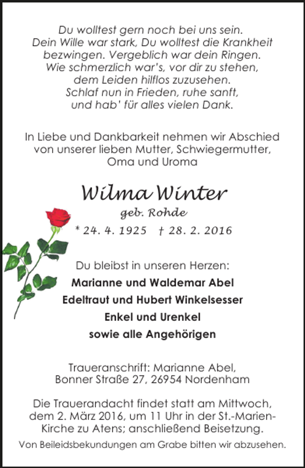 <p>Du wolltest gern noch bei uns sein.<br />Dein Wille war stark, Du wolltest die Krankheit<br />bezwingen. Vergeblich war dein Ringen.<br />Wie schmerzlich war’s, vor dir zu stehen,<br />dem Leiden hilflos zuzusehen.<br />Schlaf nun in Frieden, ruhe sanft,<br />und hab’ für alles vielen Dank.<br />In Liebe und Dankbarkeit nehmen wir Abschied<br />von unserer lieben Mutter, Schwiegermutter,<br />Oma und Uroma</p><p>Wilma Winter<br />geb. Rohde</p><p>* 24. 4. 1925</p><p>† 28. 2. 2016</p><p>Du bleibst in unseren Herzen:<br />Marianne und Waldemar Abel<br />Edeltraut und Hubert Winkelsesser<br />Enkel und Urenkel<br />sowie alle Angehörigen<br />Traueranschrift: Marianne Abel,<br />Bonner Straße 27, 26954 Nordenham<br />Die Trauerandacht findet statt am Mittwoch,<br />dem 2. März 2016, um 11 Uhr in der St.-MarienKirche zu Atens; anschließend Beisetzung.<br />Von Beileidsbekundungen am Grabe bitten wir abzusehen.</p>