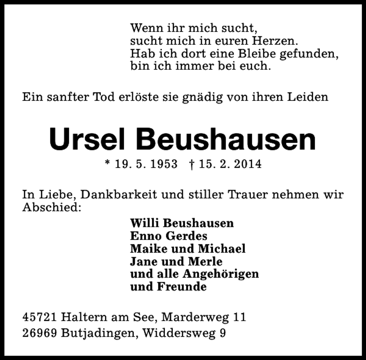<p>Wenn ihr mich sucht,<br />sucht mich in euren Herzen.<br />Hab ich dort eine Bleibe gefunden,<br />bin ich immer bei euch.<br />Ein sanfter Tod erlöste sie gnädig von ihren Leiden</p><p>Ursel Beushausen<br />* 19. 5. 1953 † 15. 2. 2014</p><p>In Liebe, Dankbarkeit und stiller Trauer nehmen wir<br />Abschied:<br />Willi Beushausen<br />Enno Gerdes<br />Maike und Michael<br />Jane und Merle<br />und alle Angehörigen<br />und Freunde<br />45721 Haltern am See, Marderweg 11<br />26969 Butjadingen, Widdersweg 9</p>