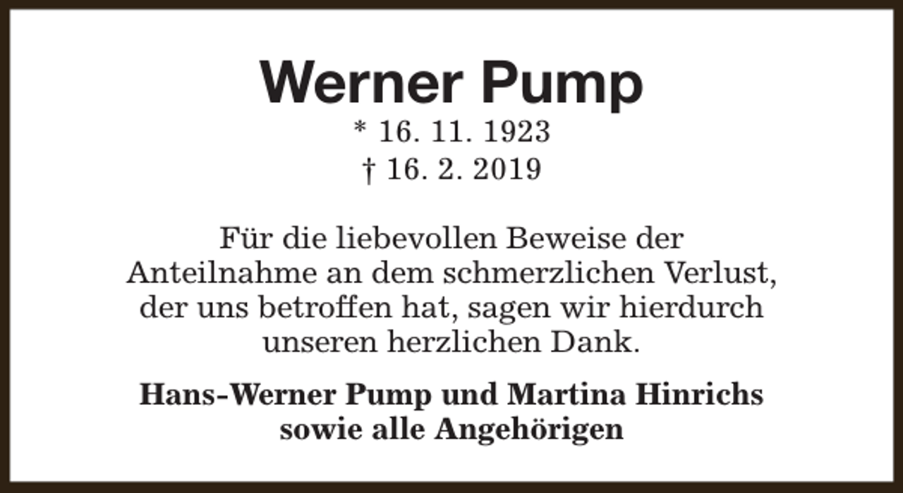 <p>Werner Pump<br />* 16. 11. 1923<br />† 16. 2. 2019</p><p>Für die liebevollen Beweise der<br />Anteilnahme an dem schmerzlichen Verlust,<br />der uns betroffen hat, sagen wir hierdurch<br />unseren herzlichen Dank.<br />Hans-Werner Pump und Martina Hinrichs<br />sowie alle Angehörigen</p>