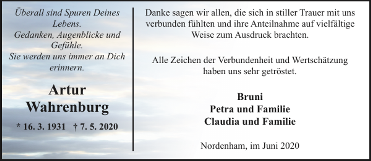 <p>Überall sind Spuren Deines<br />Lebens.<br />Gedanken, Augenblicke und<br />Gefühle.<br />Sie werden uns immer an Dich<br />erinnern.</p><p>Artur<br />Wahrenburg<br />* 16. 3. 1931 † 7. 5. 2020</p><p>Danke sagen wir allen, die sich in stiller Trauer mit uns<br />verbunden fühlten und ihre Anteilnahme auf vielfältige<br />Weise zum Ausdruck brachten.<br />Alle Zeichen der Verbundenheit und Wertschätzung<br />haben uns sehr getröstet.</p><p>Bruni<br />Petra und Familie<br />Claudia und Familie<br />Nordenham, im Juni 2020</p>