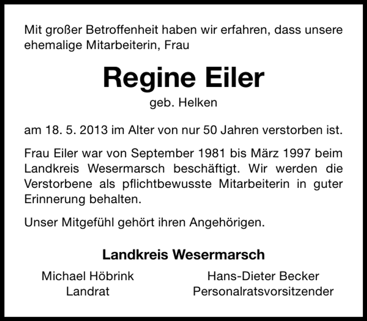 <p>Mit großer Betroffenheit haben wir erfahren, dass unsere<br />ehemalige Mitarbeiterin, Frau</p><p>Regine Eiler<br />geb. Helken</p><p>am 18. 5. 2013 im Alter von nur 50 Jahren verstorben ist.<br />Frau Eiler war von September 1981 bis März 1997 beim<br />Landkreis Wesermarsch beschäftigt. Wir werden die<br />Verstorbene als pﬂichtbewusste Mitarbeiterin in guter<br />Erinnerung behalten.<br />Unser Mitgefühl gehört ihren Angehörigen.</p><p>Landkreis Wesermarsch<br />Michael Höbrink<br />Landrat</p><p>Hans-Dieter Becker<br />Personalratsvorsitzender</p>