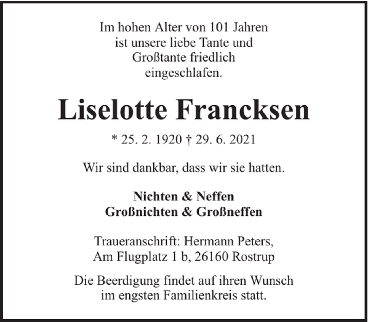 <p>Im hohen Alter von 101 Jahren<br />ist unsere liebe Tante und<br />Großtante friedlich<br />eingeschlafen.</p><p>Liselotte Francksen<br />* 25. 2. 1920 † 29. 6. 2021<br />Wir sind dankbar, dass wir sie hatten.<br />Nichten &amp; Neffen<br />Großnichten &amp; Großneffen<br />Traueranschrift: Hermann Peters,<br />Am Flugplatz 1 b, 26160 Rostrup<br />Die Beerdigung findet auf ihren Wunsch<br />im engsten Familienkreis statt.</p>