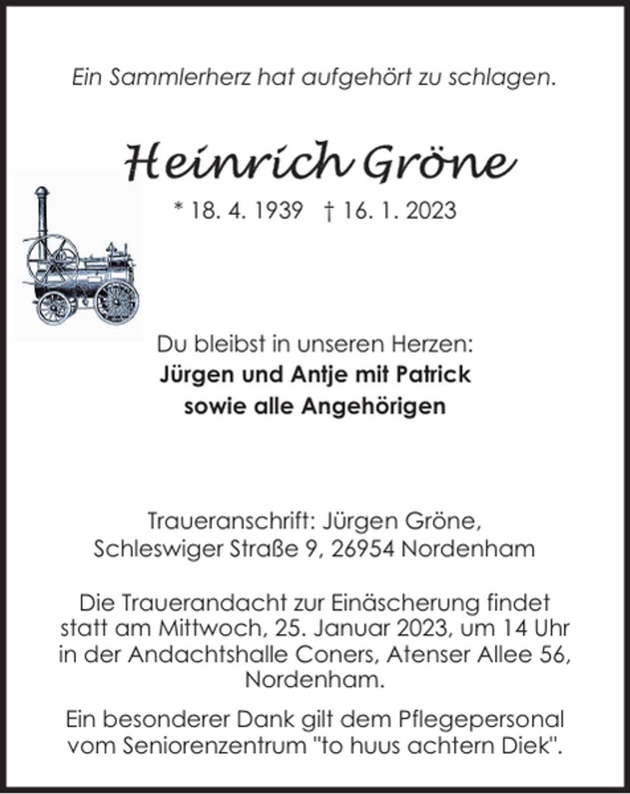 <p>Ein Sammlerherz hat aufgehört zu schlagen.</p><p>* 18. 4. 1939 † 16. 1. 2023</p><p>Du bleibst in unseren Herzen:<br />Jürgen und Antje mit Patrick<br />sowie alle Angehörigen</p><p>Traueranschrift: Jürgen Gröne,<br />Schleswiger Straße 9, 26954 Nordenham<br />Die Trauerandacht zur Einäscherung findet<br />statt am Mittwoch, 25. Januar 2023, um 14 Uhr<br />in der Andachtshalle Coners, Atenser Allee 56,<br />Nordenham.<br />Ein besonderer Dank gilt dem Pflegepersonal<br />vom Seniorenzentrum "to huus achtern Diek".</p>