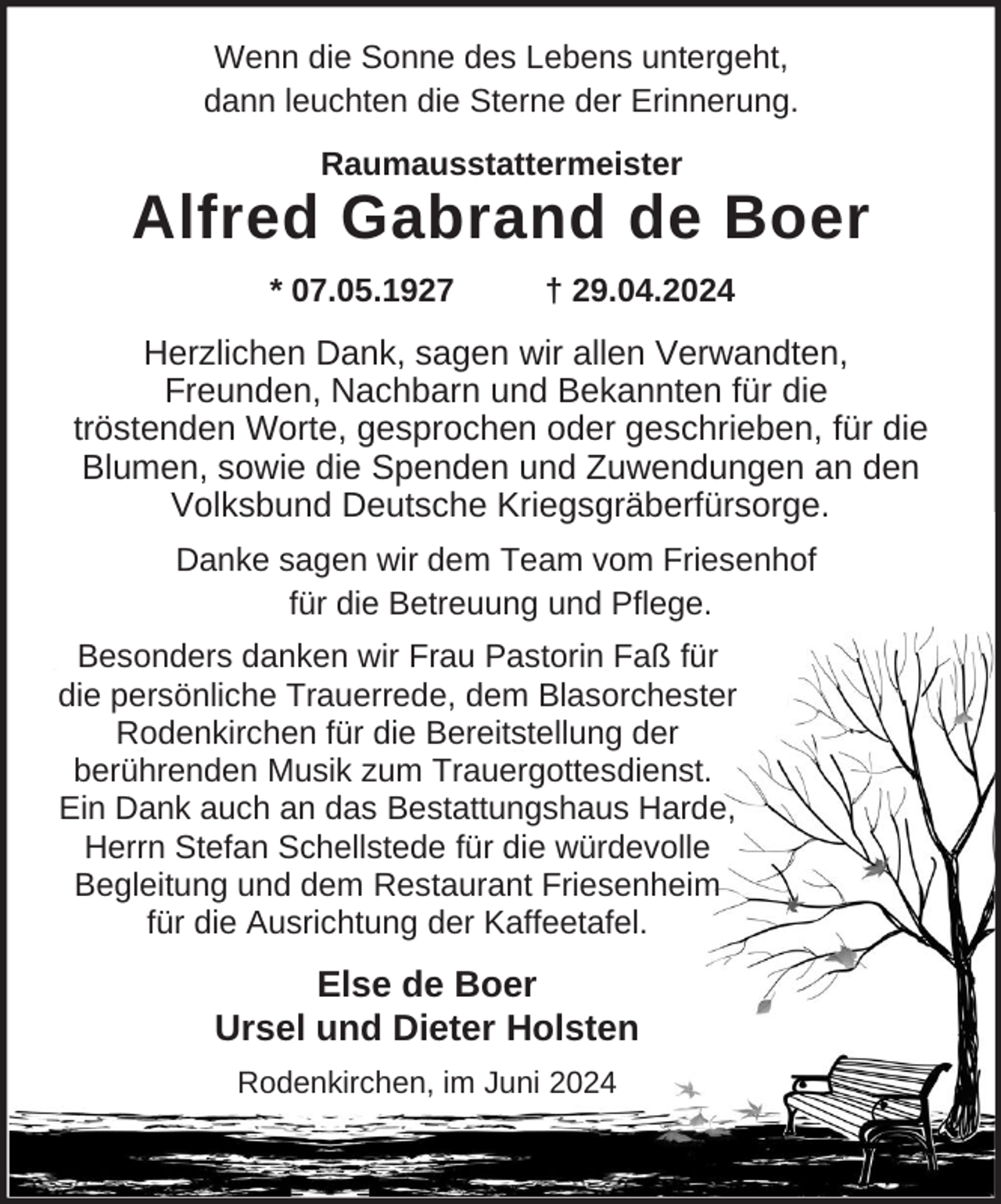 <p>Wenn die Sonne des Lebens untergeht,<br />dann leuchten die Sterne der Erinnerung.<br />Raumausstattermeister</p><p>Alfred Gabrand de Boer<br />* 07.05.1927</p><p>† 29.04.2024</p><p>Herzlichen Dank, sagen wir allen Verwandten,<br />Freunden, Nachbarn und Bekannten für die<br />tröstenden Worte, gesprochen oder geschrieben, für die<br />Blumen, sowie die Spenden und Zuwendungen an den<br />Volksbund Deutsche Kriegsgräberfürsorge.<br />Danke sagen wir dem Team vom Friesenhof<br />für die Betreuung und Pflege.<br />Besonders danken wir Frau Pastorin Faß für<br />die persönliche Trauerrede, dem Blasorchester<br />Rodenkirchen für die Bereitstellung der<br />berührenden Musik zum Trauergottesdienst.<br />Ein Dank auch an das Bestattungshaus Harde,<br />Herrn Stefan Schellstede für die würdevolle<br />Begleitung und dem Restaurant Friesenheim<br />für die Ausrichtung der Kaffeetafel.</p><p>Else de Boer<br />Ursel und Dieter Holsten<br />Rodenkirchen, im Juni 2024</p>