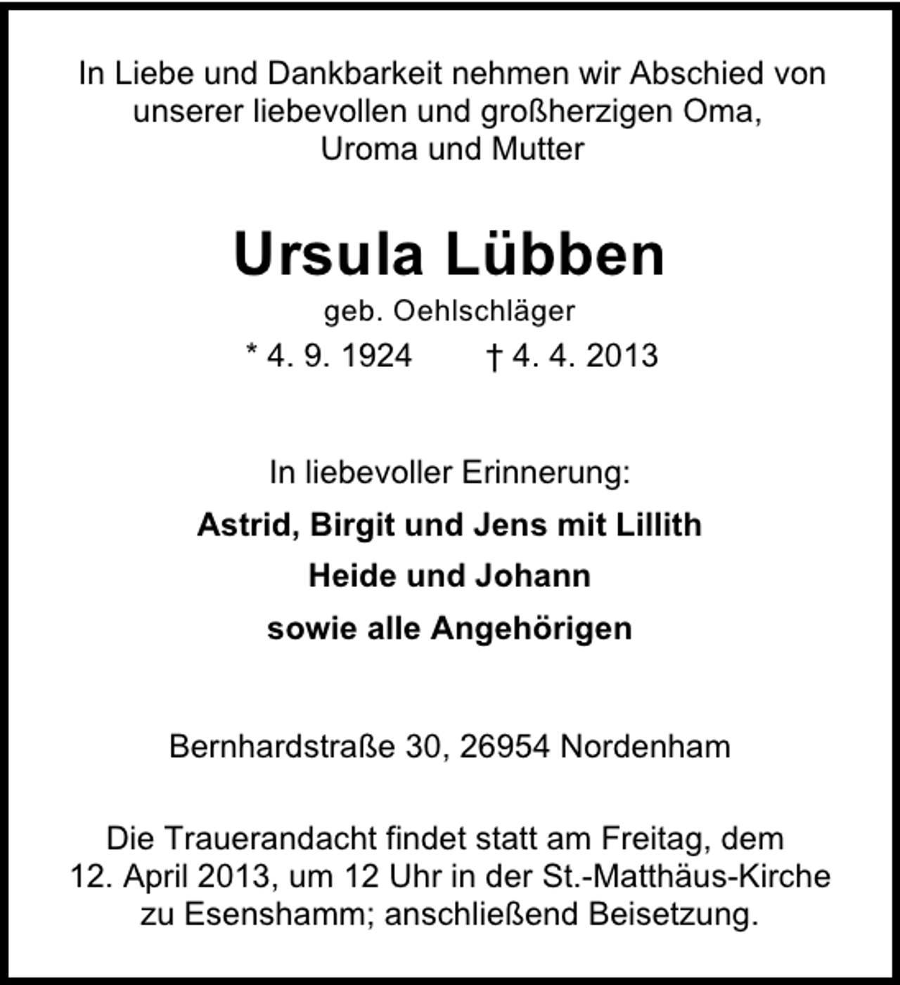 <p>In Liebe und Dankbarkeit nehmen wir Abschied von<br />unserer liebevollen und großherzigen Oma,<br />Uroma und Mutter</p><p>Ursula Lübben<br />geb. Oehlschläger</p><p>* 4. 9. 1924</p><p>† 4. 4. 2013</p><p>In liebevoller Erinnerung:<br />Astrid, Birgit und Jens mit Lillith<br />Heide und Johann<br />sowie alle Angehörigen<br />Bernhardstraße 30, 26954 Nordenham<br />Die Trauerandacht findet statt am Freitag, dem<br />12. April 2013, um 12 Uhr in der St.-Matthäus-Kirche<br />zu Esenshamm; anschließend Beisetzung.</p>