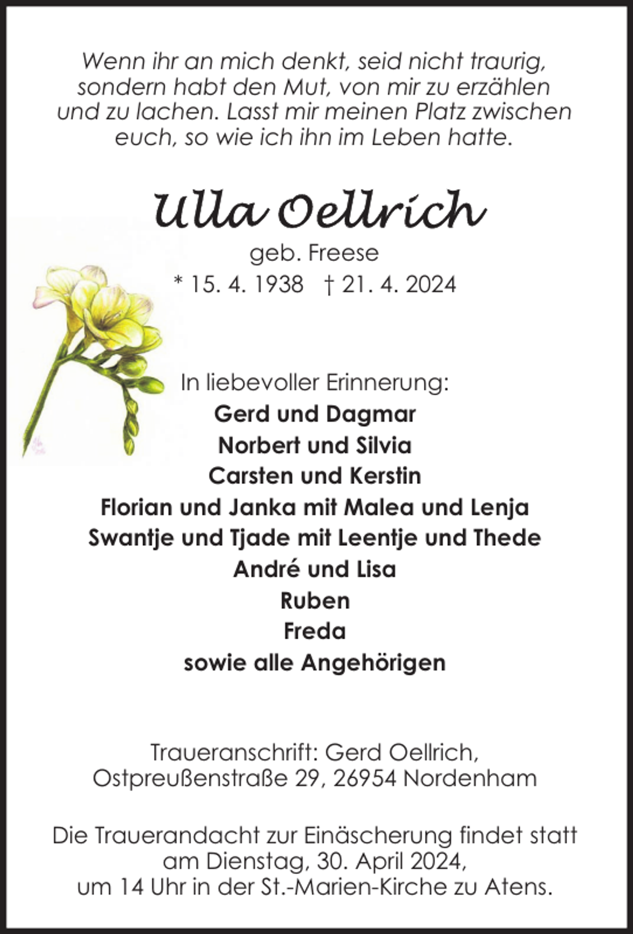 <p>Wenn ihr an mich denkt, seid nicht traurig,<br />sondern habt den Mut, von mir zu erzählen<br />und zu lachen. Lasst mir meinen Platz zwischen<br />euch, so wie ich ihn im Leben hatte.</p><p>geb. Freese<br />* 15. 4. 1938 † 21. 4. 2024</p><p>In liebevoller Erinnerung:<br />Gerd und Dagmar<br />Norbert und Silvia<br />Carsten und Kerstin<br />Florian und Janka mit Malea und Lenja<br />Swantje und Tjade mit Leentje und Thede<br />André und Lisa<br />Ruben<br />Freda<br />sowie alle Angehörigen</p><p>Traueranschrift: Gerd Oellrich,<br />Ostpreußenstraße 29, 26954 Nordenham<br />Die Trauerandacht zur Einäscherung findet statt<br />am Dienstag, 30. April 2024,<br />um 14 Uhr in der St.-Marien-Kirche zu Atens.</p>
