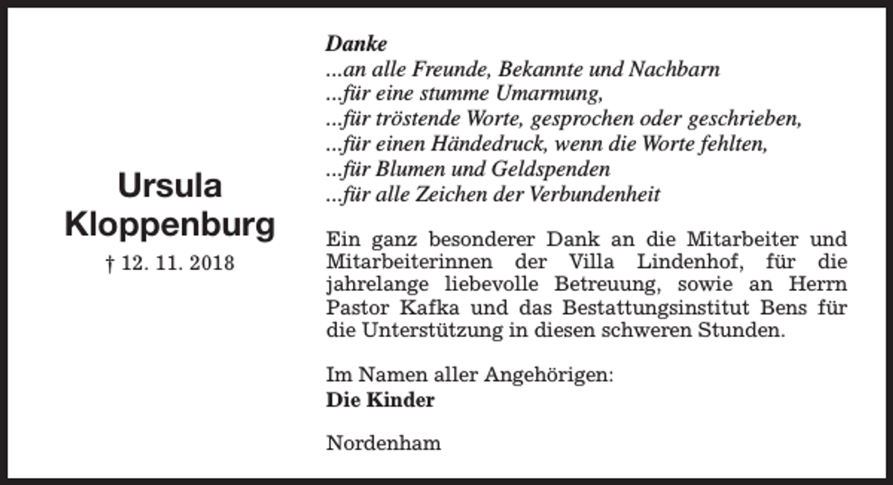 <p>Ursula<br />Kloppenburg<br />† 12. 11. 2018</p><p>Danke<br />...an alle Freunde, Bekannte und Nachbarn<br />...für eine stumme Umarmung,<br />...für tröstende Worte, gesprochen oder geschrieben,<br />...für einen Händedruck, wenn die Worte fehlten,<br />...für Blumen und Geldspenden<br />...für alle Zeichen der Verbundenheit<br />Ein ganz besonderer Dank an die Mitarbeiter und<br />Mitarbeiterinnen der Villa Lindenhof, für die<br />jahrelange liebevolle Betreuung, sowie an Herrn<br />Pastor Kafka und das Bestattungsinstitut Bens für<br />die Unterstützung in diesen schweren Stunden.<br />Im Namen aller Angehörigen:<br />Die Kinder<br />Nordenham</p>