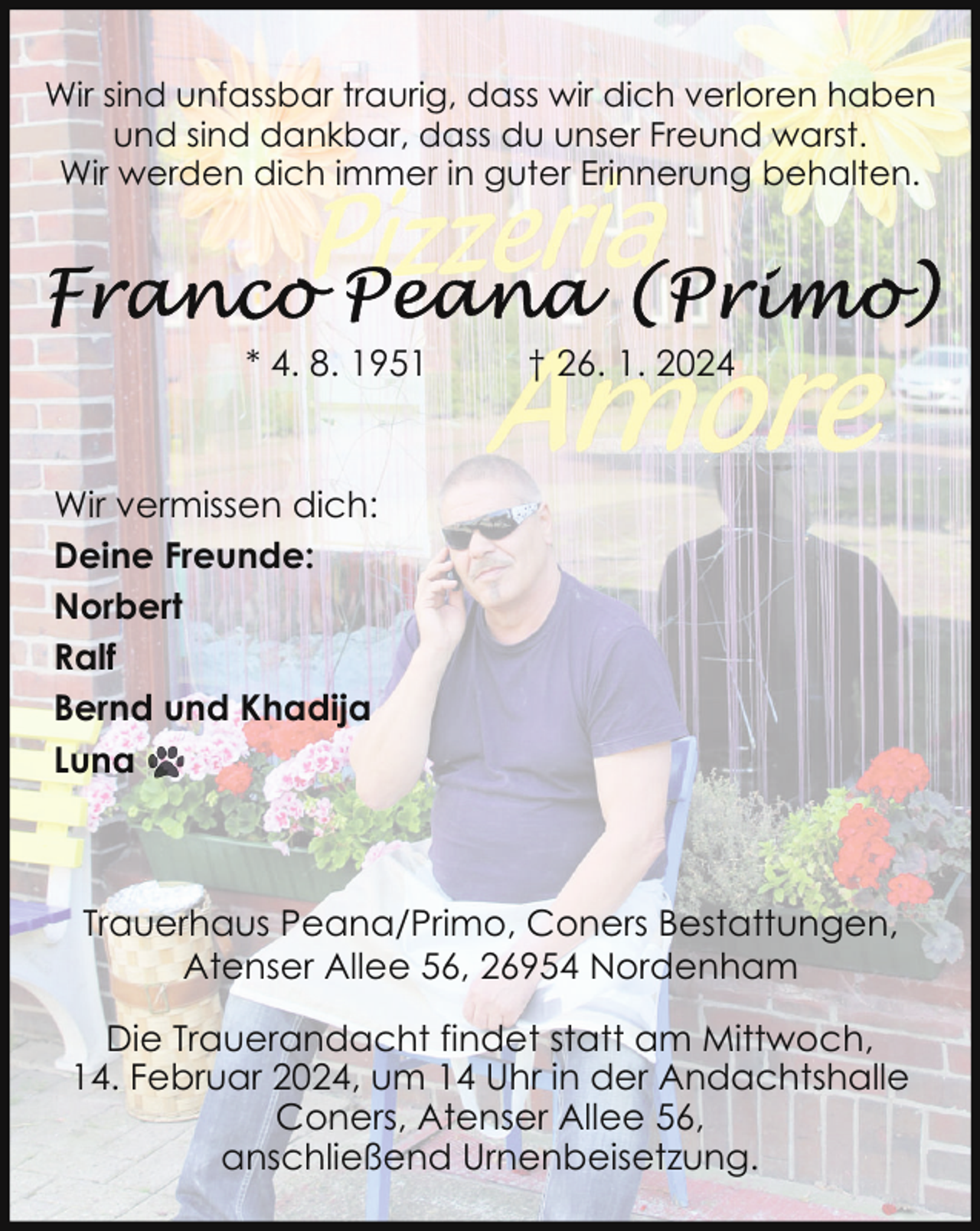 <p>Wir sind unfassbar traurig, dass wir dich verloren haben<br />und sind dankbar, dass du unser Freund warst.<br />Wir werden dich immer in guter Erinnerung behalten.</p><p>* 4. 8. 1951</p><p>† 26. 1. 2024</p><p>Wir vermissen dich:<br />Deine Freunde:<br />Norbert<br />Ralf<br />Bernd und Khadija<br />Luna</p><p>Trauerhaus Peana/Primo, Coners Bestattungen,<br />Atenser Allee 56, 26954 Nordenham<br />Die Trauerandacht findet statt am Mittwoch,<br />14. Februar 2024, um 14 Uhr in der Andachtshalle<br />Coners, Atenser Allee 56,<br />anschließend Urnenbeisetzung.</p>