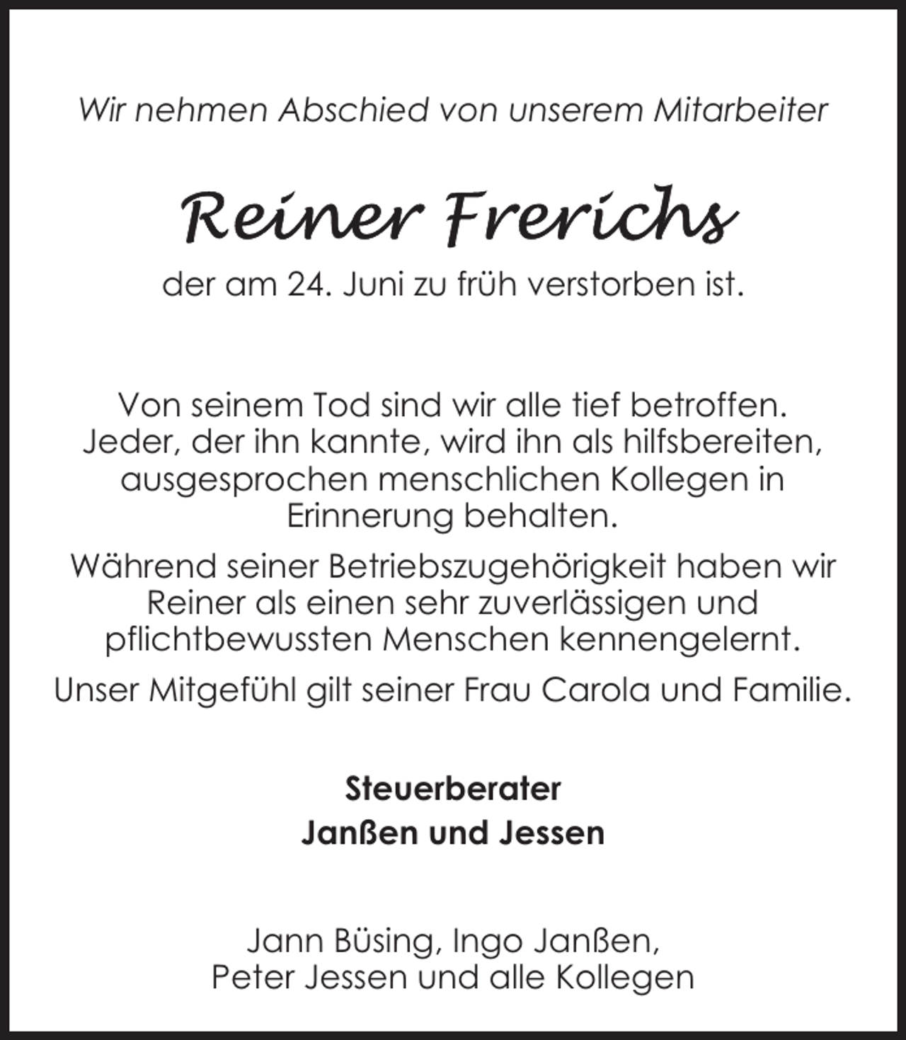 <p>Wir nehmen Abschied von unserem Mitarbeiter</p><p>der am 24. Juni zu früh verstorben ist.<br />Von seinem Tod sind wir alle tief betroffen.<br />Jeder, der ihn kannte, wird ihn als hilfsbereiten,<br />ausgesprochen menschlichen Kollegen in<br />Erinnerung behalten.<br />Während seiner Betriebszugehörigkeit haben wir<br />Reiner als einen sehr zuverlässigen und<br />pflichtbewussten Menschen kennengelernt.<br />Unser Mitgefühl gilt seiner Frau Carola und Familie.<br />Steuerberater<br />Janßen und Jessen<br />Jann Büsing, Ingo Janßen,<br />Peter Jessen und alle Kollegen</p>