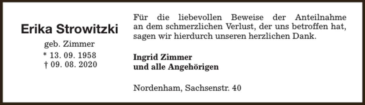 <p>Erika Strowitzki<br />geb. Zimmer<br />* 13. 09. 1958<br />† 09. 08. 2020</p><p>Für die liebevollen Beweise der Anteilnahme<br />an dem schmerzlichen Verlust, der uns betroffen hat,<br />sagen wir hierdurch unseren herzlichen Dank.<br />Ingrid Zimmer<br />und alle Angehörigen<br />Nordenham, Sachsenstr. 40</p>