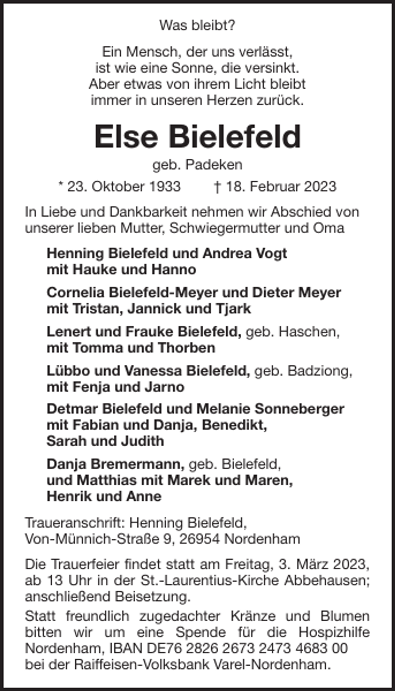 <p>Was bleibt?<br />Ein Mensch, der uns verlässt,<br />ist wie eine Sonne, die versinkt.<br />Aber etwas von ihrem Licht bleibt<br />immer in unseren Herzen zurück.</p><p>Else Bielefeld<br />geb. Padeken<br />* 23. Oktober 1933<br />† 18. Februar 2023<br />In Liebe und Dankbarkeit nehmen wir Abschied von<br />unserer lieben Mutter, Schwiegermutter und Oma<br />Henning Bielefeld und Andrea Vogt<br />mit Hauke und Hanno<br />Cornelia Bielefeld-Meyer und Dieter Meyer<br />mit Tristan, Jannick und Tjark<br />Lenert und Frauke Bielefeld, geb. Haschen,<br />mit Tomma und Thorben<br />Lübbo und Vanessa Bielefeld, geb. Badziong,<br />mit Fenja und Jarno<br />Detmar Bielefeld und Melanie Sonneberger<br />mit Fabian und Danja, Benedikt,<br />Sarah und Judith<br />Danja Bremermann, geb. Bielefeld,<br />und Matthias mit Marek und Maren,<br />Henrik und Anne<br />Traueranschrift: Henning Bielefeld,<br />Von-Münnich-Straße 9, 26954 Nordenham<br />Die Trauerfeier findet statt am Freitag, 3. März 2023,<br />ab 13 Uhr in der St.-Laurentius-Kirche Abbehausen;<br />anschließend Beisetzung.<br />Statt freundlich zugedachter Kränze und Blumen<br />bitten wir um eine Spende für die Hospizhilfe<br />Nordenham, IBAN DE76 2873 2473 4683 00<br />bei der Raiffeisen-Volksbank Varel-Nordenham.</p>