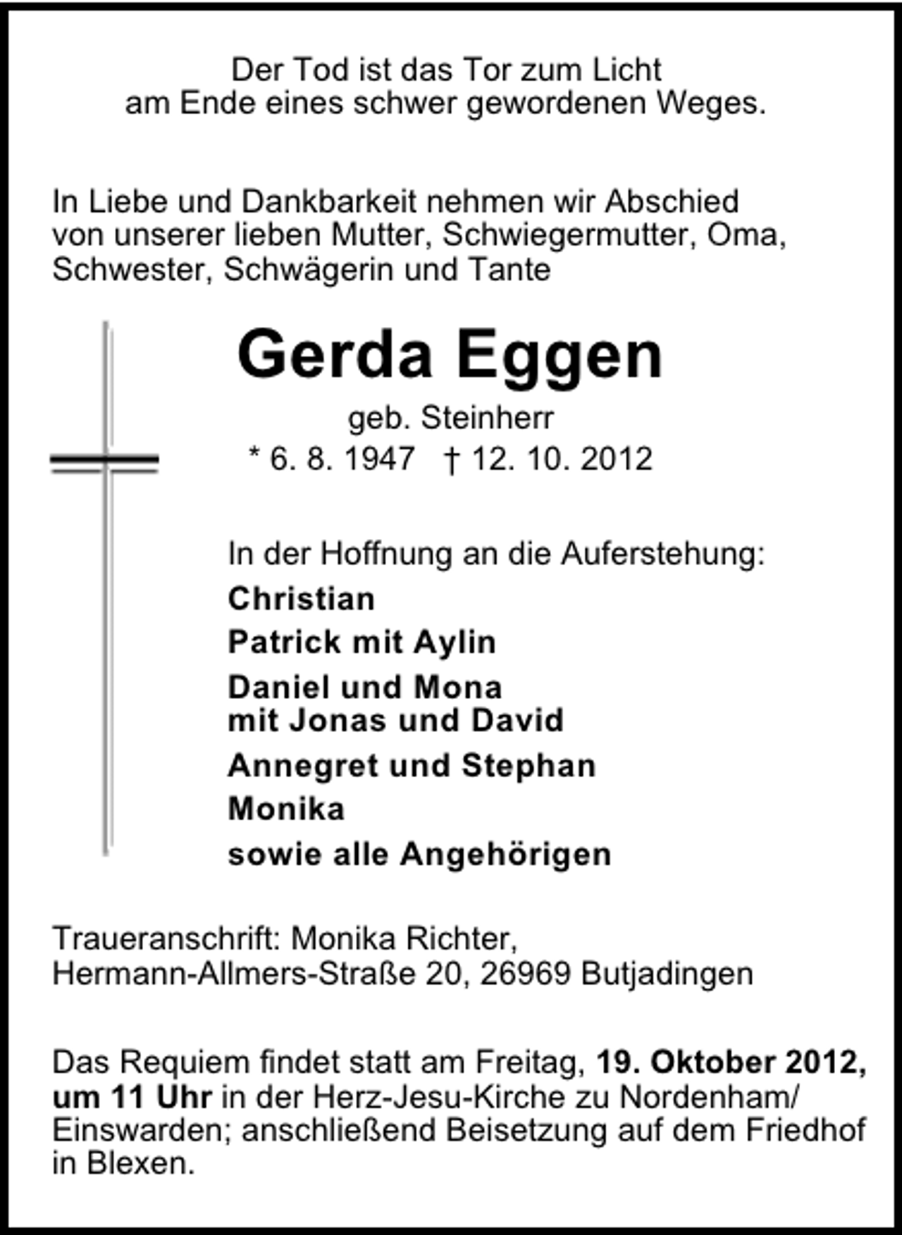 <p>Der Tod ist das Tor zum Licht<br />am Ende eines schwer gewordenen Weges.<br />In Liebe und Dankbarkeit nehmen wir Abschied<br />von unserer lieben Mutter, Schwiegermutter, Oma,<br />Schwester, Schwägerin und Tante</p><p>Gerda Eggen<br />geb. Steinherr<br />* 6. 8. 1947 † 12. 10. 2012</p><p>In der Hoffnung an die Auferstehung:</p><p>Christian<br />Patrick mit Aylin<br />Daniel und Mona<br />mit Jonas und David<br />Annegret und Stephan<br />Monika<br />sowie alle Angehörigen</p><p>Traueranschrift: Monika Richter,<br />Hermann-Allmers-Straße 20, 26969 Butjadingen<br />Das Requiem findet statt am Freitag, 19. Oktober 2012,<br />um 11 Uhr in der Herz-Jesu-Kirche zu Nordenham/<br />Einswarden; anschließend Beisetzung auf dem Friedhof<br />in Blexen.</p>