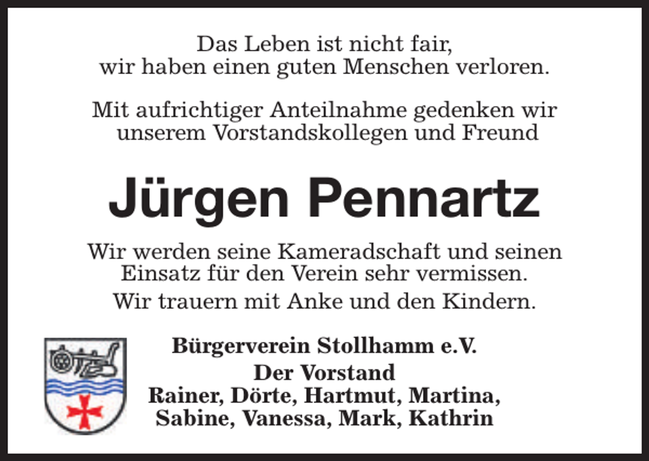 <p>Das Leben ist nicht fair,<br />wir haben einen guten Menschen verloren.<br />Mit aufrichtiger Anteilnahme gedenken wir<br />unserem Vorstandskollegen und Freund</p><p>Jürgen Pennartz<br />Wir werden seine Kameradschaft und seinen<br />Einsatz für den Verein sehr vermissen.<br />Wir trauern mit Anke und den Kindern.<br />Bürgerverein Stollhamm e.V.<br />Der Vorstand<br />Rainer, Dörte, Hartmut, Martina,<br />Sabine, Vanessa, Mark, Kathrin</p>