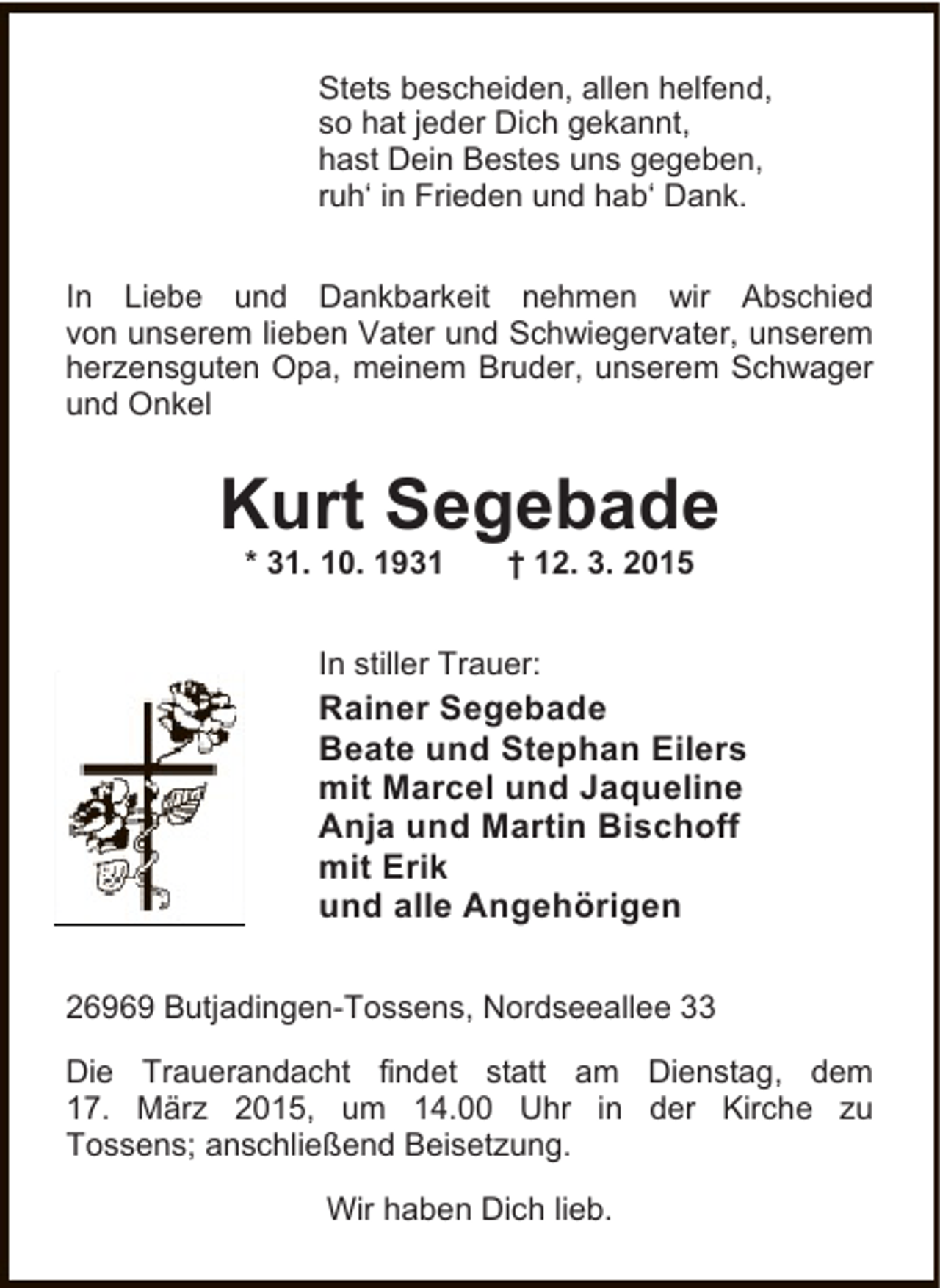 <p>Stets bescheiden, allen helfend,<br />so hat jeder Dich gekannt,<br />hast Dein Bestes uns gegeben,<br />ruh‘ in Frieden und hab‘ Dank.<br />In Liebe und Dankbarkeit nehmen wir Abschied<br />von unserem lieben Vater und Schwiegervater, unserem<br />herzensguten Opa, meinem Bruder, unserem Schwager<br />und Onkel</p><p>Kurt Segebade<br />* 31. 10. 1931</p><p>† 12. 3. 2015</p><p>In stiller Trauer:</p><p>Rainer Segebade<br />Beate und Stephan Eilers<br />mit Marcel und Jaqueline<br />Anja und Martin Bischoff<br />mit Erik<br />und alle Angehörigen<br />26969 Butjadingen-Tossens, Nordseeallee 33<br />Die Trauerandacht findet statt am Dienstag, dem<br />17. März 2015, um 14.00 Uhr in der Kirche zu<br />Tossens; anschließend Beisetzung.<br />Wir haben Dich lieb.</p>