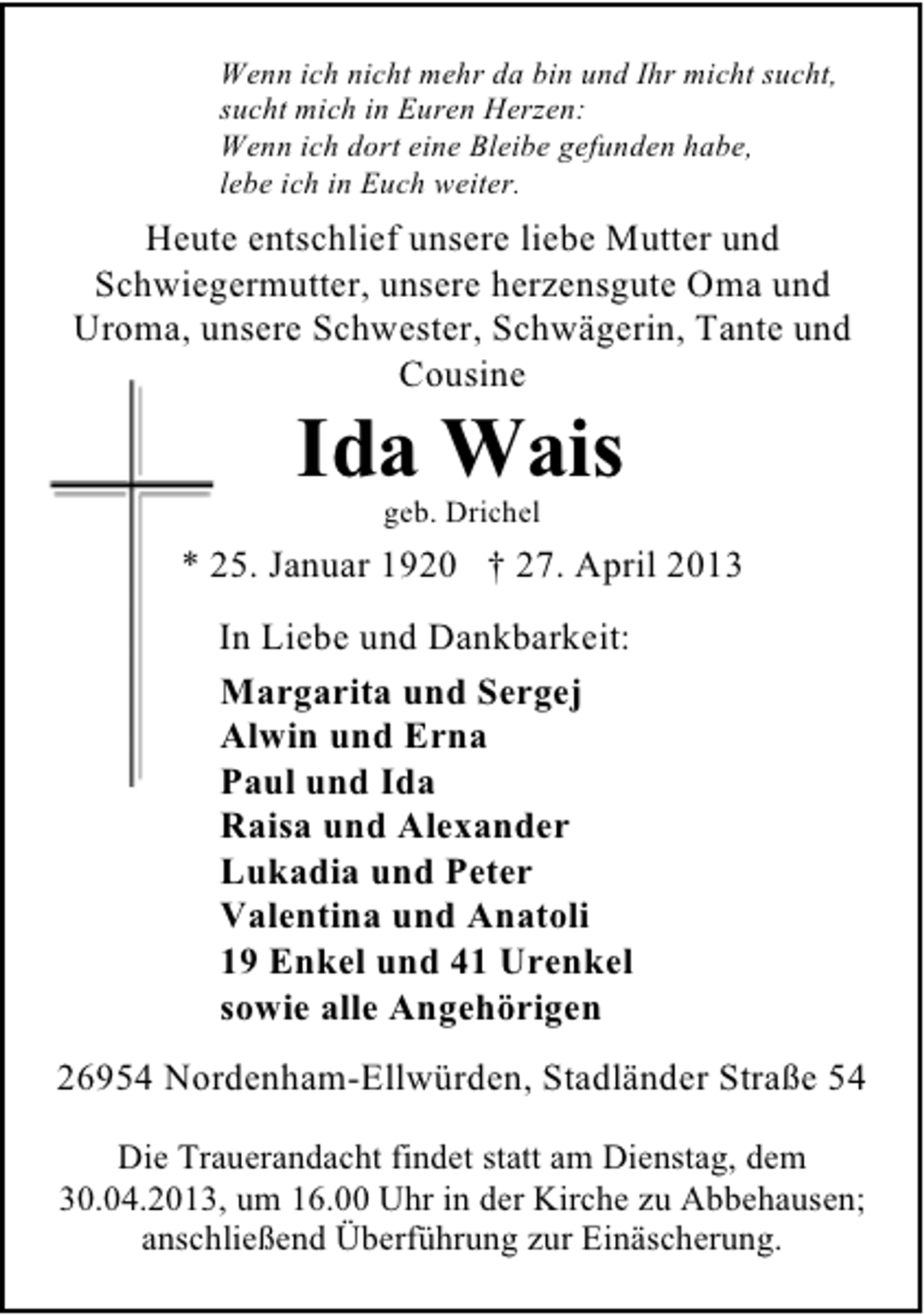 <p>Wenn ich nicht mehr da bin und Ihr micht sucht,<br />sucht mich in Euren Herzen:<br />Wenn ich dort eine Bleibe gefunden habe,<br />lebe ich in Euch weiter.</p><p>Heute entschlief unsere liebe Mutter und<br />Schwiegermutter, unsere herzensgute Oma und<br />Uroma, unsere Schwester, Schwägerin, Tante und<br />Cousine</p><p>Ida Wais<br />geb. Drichel</p><p>* 25. Januar 1920 † 27. April 2013<br />In Liebe und Dankbarkeit:<br />Margarita und Sergej<br />Alwin und Erna<br />Paul und Ida<br />Raisa und Alexander<br />Lukadia und Peter<br />Valentina und Anatoli<br />19 Enkel und 41 Urenkel<br />sowie alle Angehörigen<br />26954 Nordenham-Ellwürden, Stadländer Straße 54<br />Die Trauerandacht findet statt am Dienstag, dem<br />30.04.2013, um 16.00 Uhr in der Kirche zu Abbehausen;<br />anschließend Überführung zur Einäscherung.</p>