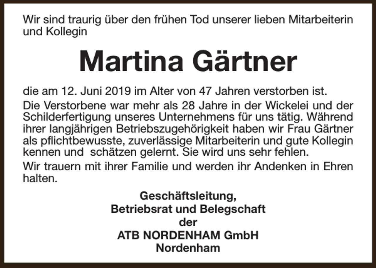 <p>Wir sind traurig über den frühen Tod unserer lieben Mitarbeiterin<br />und Kollegin</p><p>Martina Gärtner<br />die am 12. Juni 2019 im Alter von 47 Jahren verstorben ist.<br />Die Verstorbene war mehr als 28 Jahre in der Wickelei und der<br />Schilderfertigung unseres Unternehmens für uns tätig. Während<br />ihrer langjährigen Betriebszugehörigkeit haben wir Frau Gärtner<br />als pflichtbewusste, zuverlässige Mitarbeiterin und gute Kollegin<br />kennen und schätzen gelernt. Sie wird uns sehr fehlen.<br />Wir trauern mit ihrer Familie und werden ihr Andenken in Ehren<br />halten.<br />Geschäftsleitung,<br />Betriebsrat und Belegschaft<br />der<br />ATB NORDENHAM GmbH<br />Nordenham</p>
