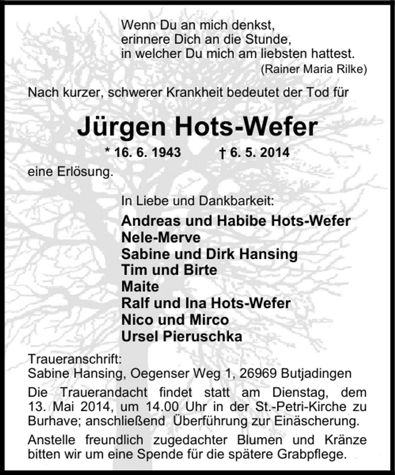 <p>Wenn Du an mich denkst,<br />erinnere Dich an die Stunde,<br />in welcher Du mich am liebsten hattest.</p><p>(Rainer Maria Rilke)</p><p>Nach kurzer, schwerer Krankheit bedeutet der Tod für</p><p>Jürgen Hots-Wefer</p><p>* 16. 6. 1943<br />eine Erlösung.</p><p>† 6. 5. 2014</p><p>In Liebe und Dankbarkeit:</p><p>Andreas und Habibe Hots-Wefer<br />Nele-Merve<br />Sabine und Dirk Hansing<br />Tim und Birte<br />Maite<br />Ralf und Ina Hots-Wefer<br />Nico und Mirco<br />Ursel Pieruschka<br />Traueranschrift:<br />Sabine Hansing, Oegenser Weg 1, 26969 Butjadingen<br />Die Trauerandacht findet statt am Dienstag, dem<br />13. Mai 2014, um 14.00 Uhr in der St.-Petri-Kirche zu<br />Burhave; anschließend Überführung zur Einäscherung.<br />Anstelle freundlich zugedachter Blumen und Kränze<br />bitten wir um eine Spende für die spätere Grabpflege.</p>