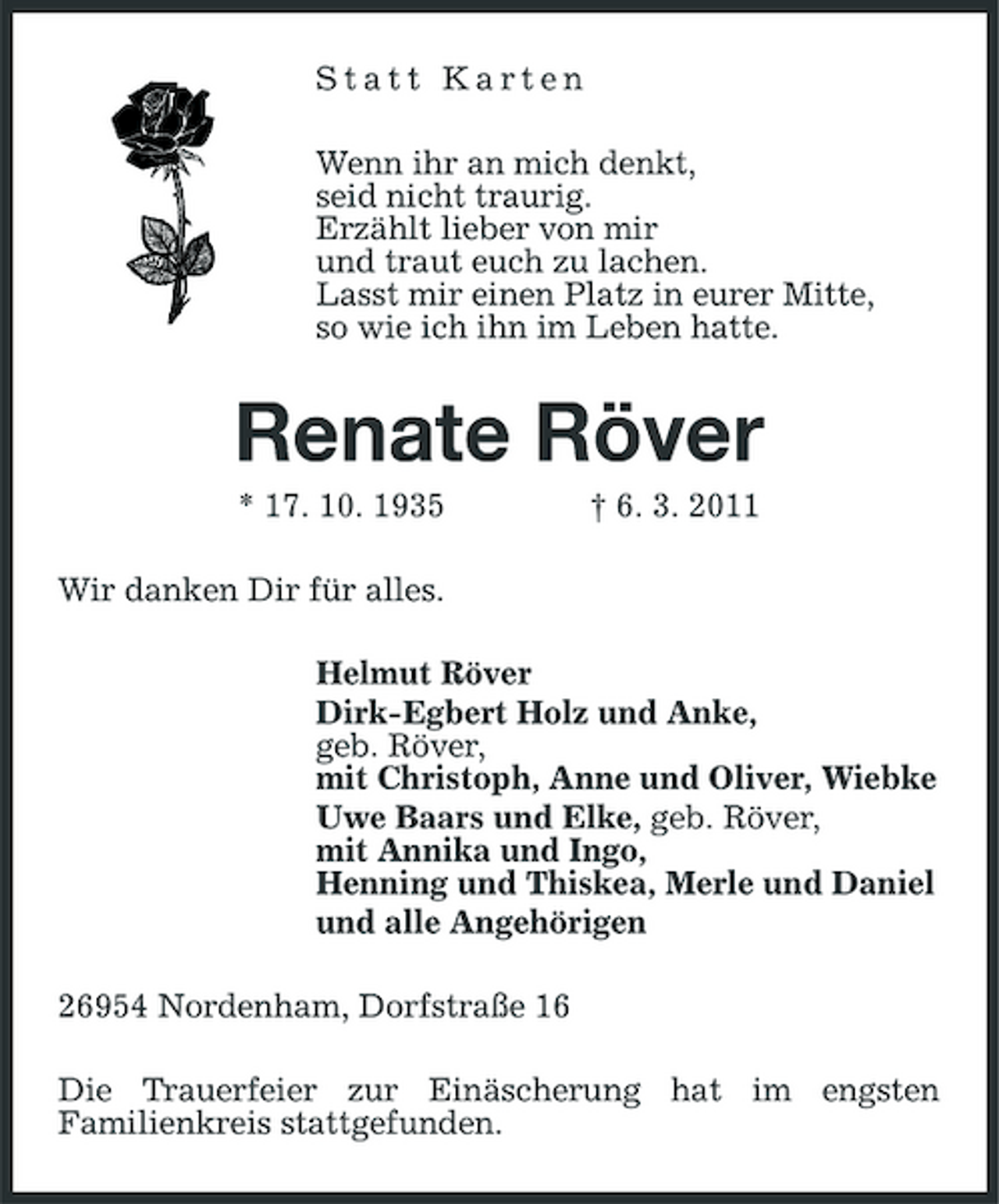 <p>Statt Karten Wenn ihr an mich denkt, seid nicht traurig. Erzählt lieber von mir und traut euch zu lachen. Lasst mir einen Platz in eurer Mitte, so wie ich ihn im Leben hatte.</p><p>Renate Röver<br />* 17. 10. 1935 Wir danken Dir für alles. Helmut Röver Dirk-Egbert Holz und Anke, geb. Röver, mit Christoph, Anne und Oliver, Wiebke Uwe Baars und Elke, geb. Röver, mit Annika und Ingo, Henning und Thiskea, Merle und Daniel und alle Angehörigen 26954 Nordenham, Dorfstraße 16 Die Trauerfeier zur Einäscherung hat im engsten Familienkreis stattgefunden. † 6. 3. 2011</p>