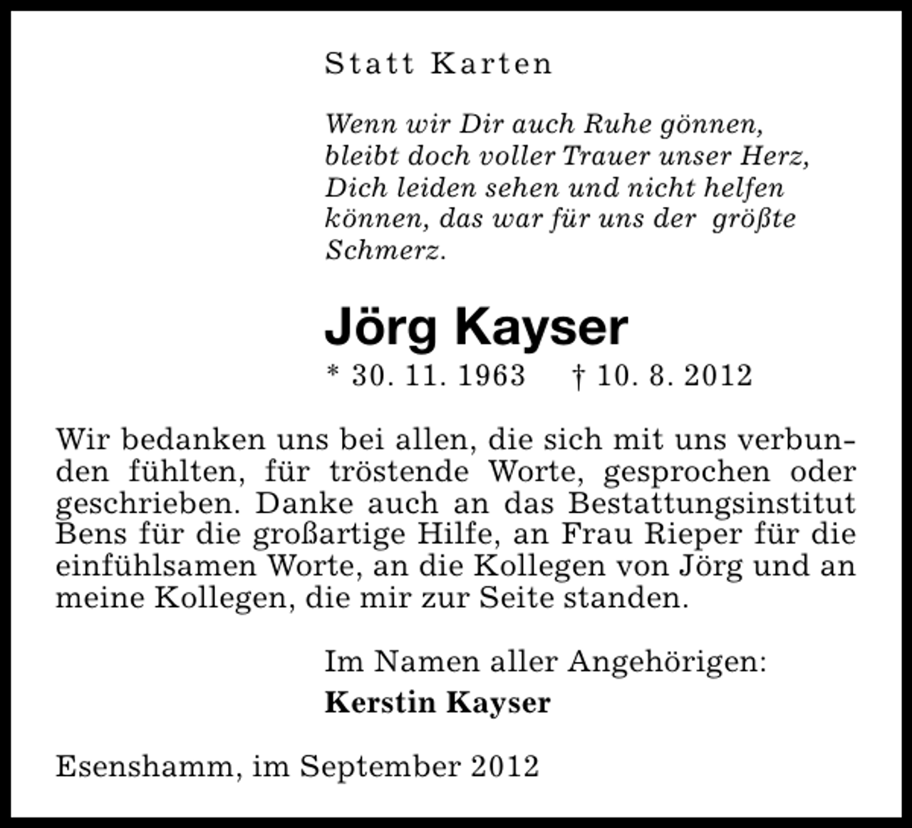 <p>S t a t t K a rt e n<br />Wenn wir Dir auch Ruhe gönnen,<br />bleibt doch voller Trauer unser Herz,<br />Dich leiden sehen und nicht helfen<br />können, das war für uns der größte<br />Schmerz.</p><p>Jörg Kayser</p><p>* 30. 11. 1963</p><p>† 10. 8. 2012</p><p>Wir bedanken uns bei allen, die sich mit uns verbunden fühlten, für tröstende Worte, gesprochen oder<br />geschrieben. Danke auch an das Bestattungsinstitut<br />Bens für die großartige Hilfe, an Frau Rieper für die<br />einfühlsamen Worte, an die Kollegen von Jörg und an<br />meine Kollegen, die mir zur Seite standen.<br />Im Namen aller Angehörigen:<br />Kerstin Kayser<br />Esenshamm, im September 2012</p>