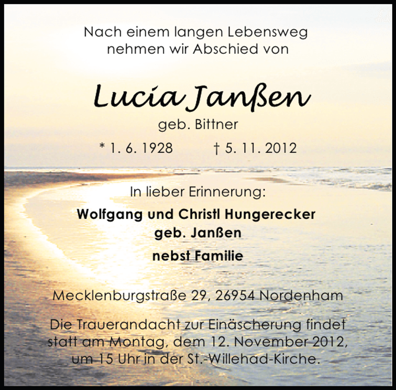 <p>Nach einem langen Lebensweg<br />nehmen wir Abschied von</p><p>geb. Bittner<br />* 1. 6. 1928</p><p>† 5. 11. 2012</p><p>In lieber Erinnerung:<br />Wolfgang und Christl Hungerecker<br />geb. Janßen<br />nebst Familie<br />Mecklenburgstraße 29, 26954 Nordenham<br />Die Trauerandacht zur Einäscherung findet<br />statt am Montag, dem 12. November 2012,<br />um 15 Uhr in der St.-Willehad-Kirche.</p>