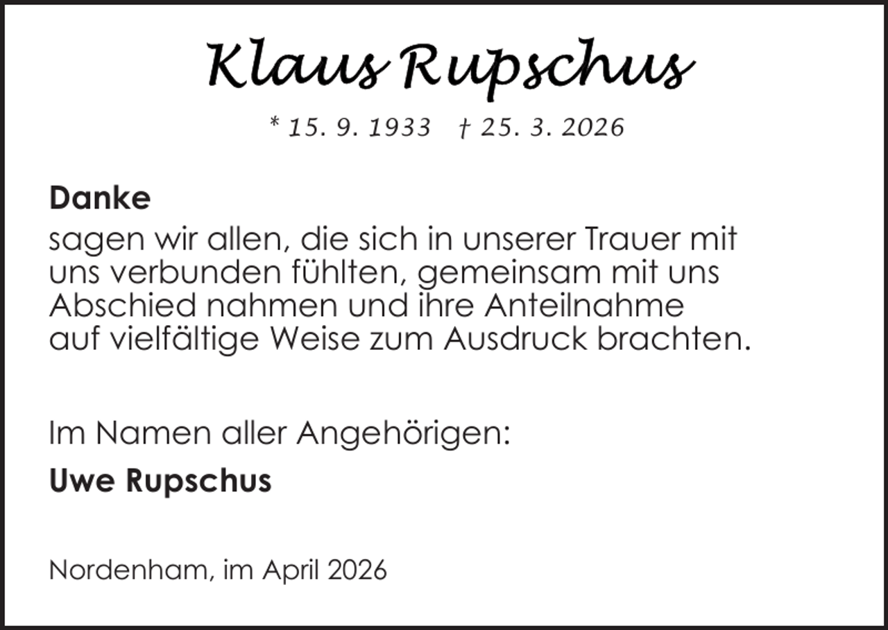 <p>* 15. 9. 1933</p><p>† 25. 3. 2026</p><p>Danke<br />sagen wir allen, die sich in unserer Trauer mit<br />uns verbunden fühlten, gemeinsam mit uns<br />Abschied nahmen und ihre Anteilnahme<br />auf vielfältige Weise zum Ausdruck brachten.<br />Im Namen aller Angehörigen:<br />Uwe Rupschus<br />Nordenham, im April 2026</p>