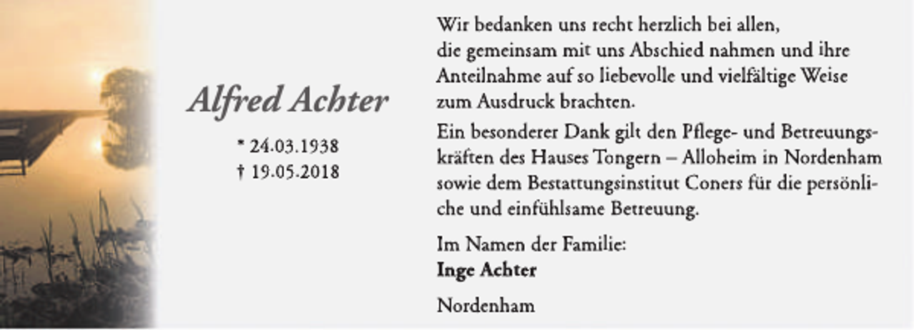 <p>Alfred Achter<br />* 24.03.1938<br />† 19.05.2018</p><p>Wir bedanken uns recht herzlich bei allen,<br />die gemeinsam mit uns Abschied nahmen und ihre<br />Anteilnahme auf so liebevolle und vielfältige Weise<br />zum Ausdruck brachten.<br />Ein besonderer Dank gilt den Pfl<br />flegel<br />und Betreuungskräften des Hauses Tongern – Alloheim in Nordenham<br />sowie dem Bestattungsinstitut Coners für die persönliche und einfühlsame Betreuung.<br />Im Namen der Familie:<br />Inge Achter<br />Nordenham</p>