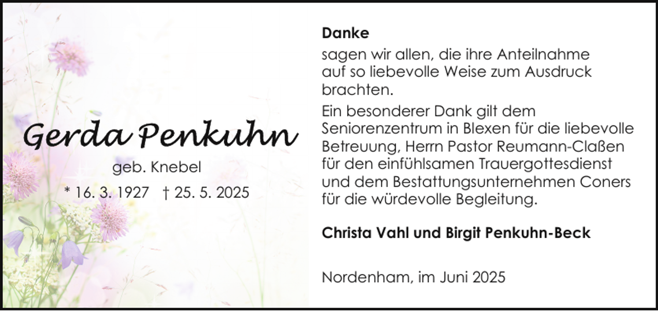 <p>geb. Knebel<br />* 16. 3. 1927 † 25. 5. 2025</p>
<p>Danke<br />sagen wir allen, die ihre Anteilnahme<br />auf so liebevolle Weise zum Ausdruck<br />brachten.<br />Ein besonderer Dank gilt dem<br />Seniorenzentrum in Blexen für die liebevolle<br />Betreuung, Herrn Pastor Reumann-Claßen<br />für den einfühlsamen Trauergottesdienst<br />und dem Bestattungsunternehmen Coners<br />für die würdevolle Begleitung.<br />Christa Vahl und Birgit Penkuhn-Beck<br />Nordenham, im Juni 2025</p>
