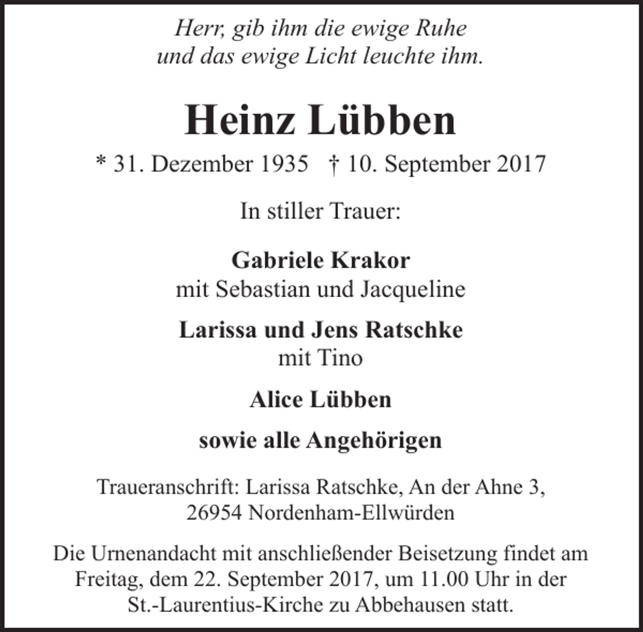 <p>Herr, gib ihm die ewige Ruhe<br />und das ewige Licht leuchte ihm.</p><p>Heinz Lübben</p><p>* 31. Dezember 1935 † 10. September 2017<br />In stiller Trauer:<br />Gabriele Krakor<br />mit Sebastian und Jacqueline<br />Larissa und Jens Ratschke<br />mit Tino<br />Alice Lübben<br />sowie alle Angehörigen<br />Traueranschrift: Larissa Ratschke, An der Ahne 3,<br />26954 Nordenham-Ellwürden<br />Die Urnenandacht mit anschließender Beisetzung findet am<br />Freitag, dem 22. September 2017, um 11.00 Uhr in der<br />St.-Laurentius-Kirche zu Abbehausen statt.</p>