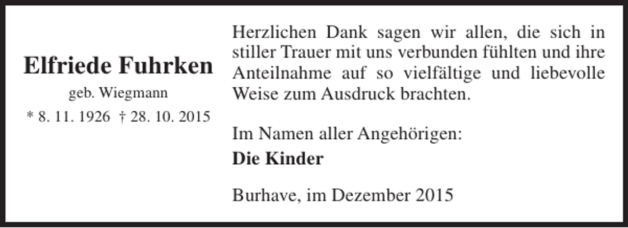 <p>Elfriede Fuhrken<br />geb. Wiegmann<br />* 8. 11. 1926 † 28. 10. 2015</p><p>Herzlichen Dank sagen wir allen, die sich in<br />stiller Trauer mit uns verbunden fühlten und ihre<br />Anteilnahme auf so vielfältige und liebevolle<br />Weise zum Ausdruck brachten.<br />Im Namen aller Angehörigen:<br />Die Kinder<br />Burhave, im Dezember 2015</p>