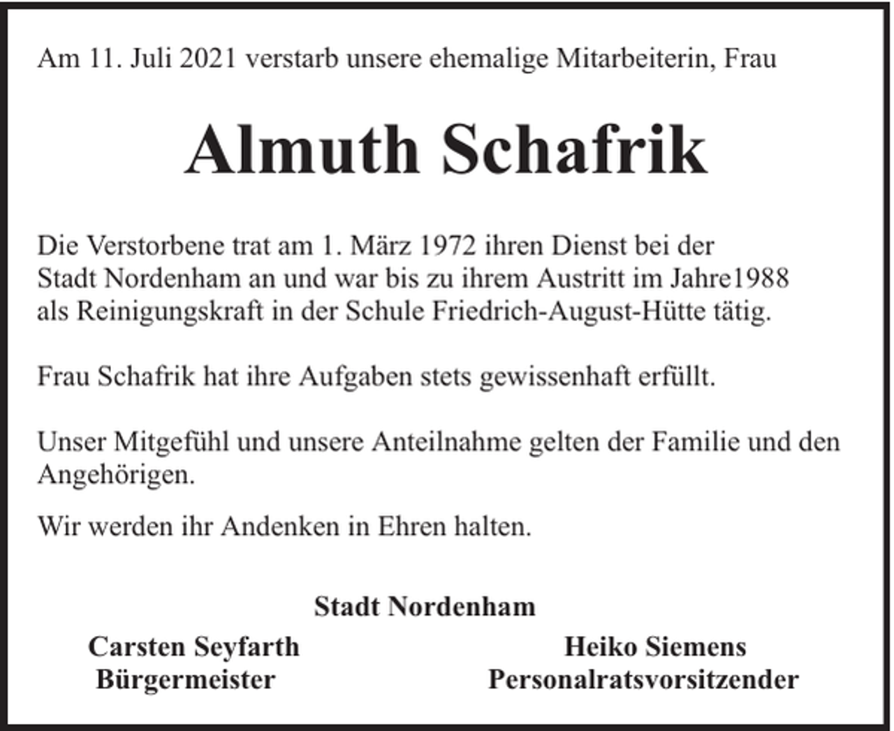 <p>Am 11. Juli 2021 verstarb unsere ehemalige Mitarbeiterin, Frau</p><p>Almuth Schafrik<br />Die Verstorbene trat am 1. März 1972 ihren Dienst bei der<br />Stadt Nordenham an und war bis zu ihrem Austritt im Jahre1988<br />als Reinigungskraft in der Schule Friedrich-August-Hütte tätig.<br />Frau Schafrik hat ihre Aufgaben stets gewissenhaft erfüllt.<br />Unser Mitgefühl und unsere Anteilnahme gelten der Familie und den<br />Angehörigen.<br />Wir werden ihr Andenken in Ehren halten.<br />Stadt Nordenham<br />Carsten Seyfarth<br />Bürgermeister</p><p>Heiko Siemens<br />Personalratsvorsitzender</p>